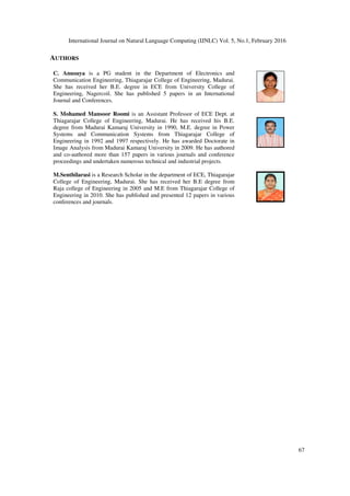 International Journal on Natural Language Computing (IJNLC) Vol. 5, No.1, February 2016
67
AUTHORS
C. Anusuya is a PG student in the Department of Electronics and
Communication Engineering, Thiagarajar College of Engineering, Madurai.
She has received her B.E. degree in ECE from University College of
Engineering, Nagercoil. She has published 5 papers in an International
Journal and Conferences.
S. Mohamed Mansoor Roomi is an Assistant Professor of ECE Dept. at
Thiagarajar College of Engineering, Madurai. He has received his B.E.
degree from Madurai Kamaraj University in 1990, M.E. degree in Power
Systems and Communication Systems from Thiagarajar College of
Engineering in 1992 and 1997 respectively. He has awarded Doctorate in
Image Analysis from Madurai Kamaraj University in 2009. He has authored
and co-authored more than 157 papers in various journals and conference
proceedings and undertaken numerous technical and industrial projects.
M.Senthilarasi is a Research Scholar in the department of ECE, Thiagarajar
College of Engineering, Madurai. She has received her B.E degree from
Raja college of Engineering in 2005 and M.E from Thiagarajar College of
Engineering in 2010. She has published and presented 12 papers in various
conferences and journals.
 