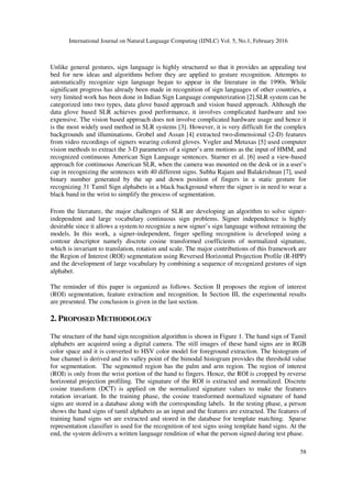 International Journal on Natural Language Computing (IJNLC) Vol. 5, No.1, February 2016
58
Unlike general gestures, sign language is highly structured so that it provides an appealing test
bed for new ideas and algorithms before they are applied to gesture recognition. Attempts to
automatically recognize sign language began to appear in the literature in the 1990s. While
significant progress has already been made in recognition of sign languages of other countries, a
very limited work has been done in Indian Sign Language computerization [2].SLR system can be
categorized into two types, data glove based approach and vision based approach. Although the
data glove based SLR achieves good performance, it involves complicated hardware and too
expensive. The vision based approach does not involve complicated hardware usage and hence it
is the most widely used method in SLR systems [3]. However, it is very difficult for the complex
backgrounds and illuminations. Grobel and Assan [4] extracted two-dimensional (2-D) features
from video recordings of signers wearing colored gloves. Vogler and Metaxas [5] used computer
vision methods to extract the 3-D parameters of a signer’s arm motions as the input of HMM, and
recognized continuous American Sign Language sentences. Starner et al. [6] used a view-based
approach for continuous American SLR, when the camera was mounted on the desk or in a user’s
cap in recognizing the sentences with 40 different signs. Subha Rajam and Balakrishnan [7], used
binary number generated by the up and down position of fingers in a static gesture for
recognizing 31 Tamil Sign alphabets in a black background where the signer is in need to wear a
black band in the wrist to simplify the process of segmentation.
From the literature, the major challenges of SLR are developing an algorithm to solve signer-
independent and large vocabulary continuous sign problems. Signer independence is highly
desirable since it allows a system to recognize a new signer’s sign language without retraining the
models. In this work, a signer-independent, finger spelling recognition is developed using a
contour descriptor namely discrete cosine transformed coefficients of normalized signature,
which is invariant to translation, rotation and scale. The major contributions of this framework are
the Region of Interest (ROI) segmentation using Reversed Horizontal Projection Profile (R-HPP)
and the development of large vocabulary by combining a sequence of recognized gestures of sign
alphabet.
The reminder of this paper is organized as follows. Section II proposes the region of interest
(ROI) segmentation, feature extraction and recognition. In Section III, the experimental results
are presented. The conclusion is given in the last section.
2. PROPOSED METHODOLOGY
The structure of the hand sign recognition algorithm is shown in Figure 1. The hand sign of Tamil
alphabets are acquired using a digital camera. The still images of these hand signs are in RGB
color space and it is converted to HSV color model for foreground extraction. The histogram of
hue channel is derived and its valley point of the bimodal histogram provides the threshold value
for segmentation. The segmented region has the palm and arm region. The region of interest
(ROI) is only from the wrist portion of the hand to fingers. Hence, the ROI is cropped by reverse
horizontal projection profiling. The signature of the ROI is extracted and normalized. Discrete
cosine transform (DCT) is applied on the normalized signature values to make the features
rotation invariant. In the training phase, the cosine transformed normalized signature of hand
signs are stored in a database along with the corresponding labels. In the testing phase, a person
shows the hand signs of tamil alphabets as an input and the features are extracted. The features of
training hand signs set are extracted and stored in the database for template matching. Sparse
representation classifier is used for the recognition of test signs using template hand signs. At the
end, the system delivers a written language rendition of what the person signed during test phase.
 