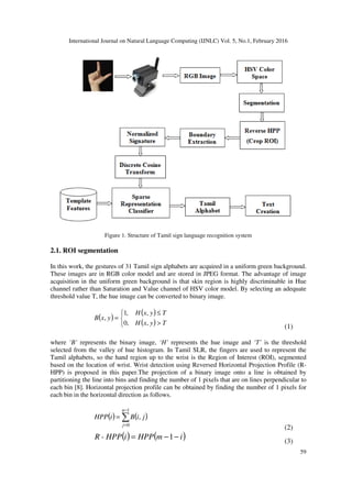 International Journal on Natural Language Computing (IJNLC) Vol. 5, No.1, February 2016
59
Figure 1. Structure of Tamil sign language recognition system
2.1. ROI segmentation
In this work, the gestures of 31 Tamil sign alphabets are acquired in a uniform green background.
These images are in RGB color model and are stored in JPEG format. The advantage of image
acquisition in the uniform green background is that skin region is highly discriminable in Hue
channel rather than Saturation and Value channel of HSV color model. By selecting an adequate
threshold value T, the hue image can be converted to binary image.
( )
( )
( )


>
≤
=
TyxH
TyxH
yxB
,,0
,,1
,
(1)
where ‘B’ represents the binary image, ‘H’ represents the hue image and ‘T’ is the threshold
selected from the valley of hue histogram. In Tamil SLR, the fingers are used to represent the
Tamil alphabets, so the hand region up to the wrist is the Region of Interest (ROI), segmented
based on the location of wrist. Wrist detection using Reversed Horizontal Projection Profile (R-
HPP) is proposed in this paper.The projection of a binary image onto a line is obtained by
partitioning the line into bins and finding the number of 1 pixels that are on lines perpendicular to
each bin [8]. Horizontal projection profile can be obtained by finding the number of 1 pixels for
each bin in the horizontal direction as follows.
( ) ( )∑
−
=
=
1
0
,
n
j
jiBiHPP
(2)
( ) ( )imHPPiHPP-R −−= 1 (3)
 