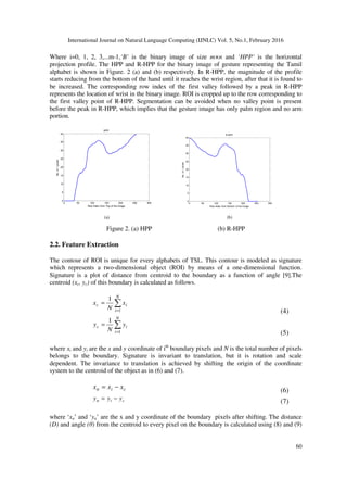 International Journal on Natural Language Computing (IJNLC) Vol. 5, No.1, February 2016
60
Where i=0, 1, 2, 3,...m-1,‘B’ is the binary image of size m×n and ‘HPP’ is the horizontal
projection profile. The HPP and R-HPP for the binary image of gesture representing the Tamil
alphabet is shown in Figure. 2 (a) and (b) respectively. In R-HPP, the magnitude of the profile
starts reducing from the bottom of the hand until it reaches the wrist region, after that it is found to
be increased. The corresponding row index of the first valley followed by a peak in R-HPP
represents the location of wrist in the binary image. ROI is cropped up to the row corresponding to
the first valley point of R-HPP. Segmentation can be avoided when no valley point is present
before the peak in R-HPP, which implies that the gesture image has only palm region and no arm
portion.
0 50 100 150 200 250 300
0
5
10
15
20
25
30
35
40
HPP
Row Index from Top of the Image
No.of1pixels
0 50 100 150 200 250 300
0
5
10
15
20
25
30
35
40
R-HPP
Row Index from Bottom of the Image
No.of1pixels
Figure 2. (a) HPP (b) R-HPP
2.2. Feature Extraction
The contour of ROI is unique for every alphabets of TSL. This contour is modeled as signature
which represents a two-dimensional object (ROI) by means of a one-dimensional function.
Signature is a plot of distance from centroid to the boundary as a function of angle [9].The
centroid (xc, yc) of this boundary is calculated as follows.
∑
=
=
N
i
ic x
N
x
1
1
(4)
∑
=
=
N
i
ic y
N
y
1
1
(5)
where xi and yi are the x and y coordinate of ith
boundary pixels and N is the total number of pixels
belongs to the boundary. Signature is invariant to translation, but it is rotation and scale
dependent. The invariance to translation is achieved by shifting the origin of the coordinate
system to the centroid of the object as in (6) and (7).
cin xxx −= (6)
cin yyy −= (7)
where ‘xn’ and ‘yn’ are the x and y coordinate of the boundary pixels after shifting. The distance
(D) and angle (θ) from the centroid to every pixel on the boundary is calculated using (8) and (9)
(a) (b)
 