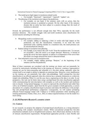 International Journal on Natural Language Computing (IJNLC) Vol.13, No.4, August 2024
13
 The model gives high impact to resolution-related words.
o For example: “functional”, “operational”, “repaired”, “update”, etc.
 The phrasing of the resolution note impacts the predictions.
o For example, on one hand, if the sentence starts with an action, then the
resolution process is predicted as present. On the other hand, if the sentence
dictates that an entity has been subject to a positive change then the result of
resolution is detected.
Overall, the performance is not efficient enough (less than 70%), especially for the result
presence detection. The models struggle with real-world resolution notes classification for
several reasons including the following:
 Misspelling words in resolution note.
o For example, adding or replacing a letter in words with high impact on the
predictions can bias the classification. Concretely, if we write the word
operational with a spelling mistake in a resolution note, the result presence can
be misclassified into absence.
 Radical change in resolution note phrasing
o For example, if we remove the verb “to be” from the resolution note: “Le serveur
est accessible.”, then the result is no longer detected. Moreover, if instead of
saying the server has been repaired, we phrase it as Reparation of the server then
the result is no longer detected but action is detected instead.
 Non-informative noisy text in resolution note
o For example, simply adding greetings “Bonjour,” at the beginning of the
sentence can bias the prediction.
Most of these constraints are correlated with the training set choice and can potentially be
covered by meticulously including them in the training set. However, creating a representative
training set can be time-consuming and infeasible in a few-shot setting, especially when the
criteria itself is not simple to define or depends on contextual data. Moreover, every modification
on the training set can potentially bias other rule-embeddings. SetFit prompt-free few-shot
classification is an efficient approach when the criterion has a semantic dimension or a relatively
simple rule embedding. When it is not the case, heavy engineering on the data is in order. In our
perspective, this task can be better done using a prompt-based few-shot classification approach
while communicating the task description with examples as well as the incident and resolution
note to classify. Using natural language, it is easier to represent the classification task rather than
with a set of labeled examples. Apart from the few given examples in both approaches, a custom
description of a complex classification target is priceless and makes the difference in the prompt-
free and prompt-based performance comparison. Consequently, we will explore prompting
efficient French language model with 7 billion to 13 billion parameters while including post-
training quantization, Frantar, Elias, et al., 2022, to reduce required memory to run the model in a
local setting.
3. LLM PROMPT-BASED CLASSIFICATION
3.1. Context
In our research, we propose the adoption of prompt-based classification as a strong alternative
when dealing with complex classification criteria. While conventional prompt-free few-shot
classification methods excel in straightforward scenarios, their effectiveness declines in the face
of intricate classification requirements. Prompt-based approaches provide a more flexible and
 