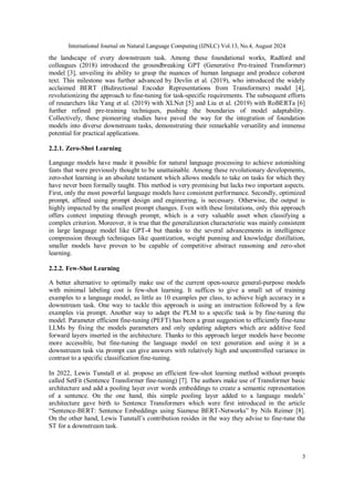 International Journal on Natural Language Computing (IJNLC) Vol.13, No.4, August 2024
3
the landscape of every downstream task. Among these foundational works, Radford and
colleagues (2018) introduced the groundbreaking GPT (Generative Pre-trained Transformer)
model [3], unveiling its ability to grasp the nuances of human language and produce coherent
text. This milestone was further advanced by Devlin et al. (2019), who introduced the widely
acclaimed BERT (Bidirectional Encoder Representations from Transformers) model [4],
revolutionizing the approach to fine-tuning for task-specific requirements. The subsequent efforts
of researchers like Yang et al. (2019) with XLNet [5] and Liu et al. (2019) with RoBERTa [6]
further refined pre-training techniques, pushing the boundaries of model adaptability.
Collectively, these pioneering studies have paved the way for the integration of foundation
models into diverse downstream tasks, demonstrating their remarkable versatility and immense
potential for practical applications.
2.2.1. Zero-Shot Learning
Language models have made it possible for natural language processing to achieve astonishing
feats that were previously thought to be unattainable. Among these revolutionary developments,
zero-shot learning is an absolute testament which allows models to take on tasks for which they
have never been formally taught. This method is very promising but lacks two important aspects.
First, only the most powerful language models have consistent performance. Secondly, optimized
prompt, affined using prompt design and engineering, is necessary. Otherwise, the output is
highly impacted by the smallest prompt changes. Even with these limitations, only this approach
offers context imputing through prompt, which is a very valuable asset when classifying a
complex criterion. Moreover, it is true that the generalization characteristic was mainly consistent
in large language model like GPT-4 but thanks to the several advancements in intelligence
compression through techniques like quantization, weight punning and knowledge distillation,
smaller models have proven to be capable of competitive abstract reasoning and zero-shot
learning.
2.2.2. Few-Shot Learning
A better alternative to optimally make use of the current open-source general-purpose models
with minimal labeling cost is few-shot learning. It suffices to give a small set of training
examples to a language model, as little as 10 examples per class, to achieve high accuracy in a
downstream task. One way to tackle this approach is using an instruction followed by a few
examples via prompt. Another way to adapt the PLM to a specific task is by fine-tuning the
model. Parameter efficient fine-tuning (PEFT) has been a great suggestion to efficiently fine-tune
LLMs by fixing the models parameters and only updating adapters which are additive feed
forward layers inserted in the architecture. Thanks to this approach larger models have become
more accessible, but fine-tuning the language model on text generation and using it in a
downstream task via prompt can give answers with relatively high and uncontrolled variance in
contrast to a specific classification fine-tuning.
In 2022, Lewis Tunstall et al. propose an efficient few-shot learning method without prompts
called SetFit (Sentence Transformer fine-tuning) [7]. The authors make use of Transformer basic
architecture and add a pooling layer over words embeddings to create a semantic representation
of a sentence. On the one hand, this simple pooling layer added to a language models’
architecture gave birth to Sentence Transformers which were first introduced in the article
“Sentence-BERT: Sentence Embeddings using Siamese BERT-Networks” by Nils Reimer [8].
On the other hand, Lewis Tunstall’s contribution resides in the way they advise to fine-tune the
ST for a downstream task.
 