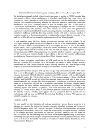 International Journal on Natural Language Computing (IJNLC) Vol.13, No.4, August 2024
8
The initial conventional method, where logistic regression is applied to TFIDF-encoded data,
unfortunately exhibits subpar performance in few-shot classification but, when given 200
examples per class, it manages to reach 80% accuracy in topic modeling and sentiment analysis.
Whereas, SetFit models consistently outshine the traditional approach, showcasing remarkable
performance even with a minimal dataset of just 10 examples per class. In the realm of
Convolutional Neural Network (CNN) training, leveraging 1000 examples per class value has led
to an approximately 80% accuracy rate across various use-cases apart from grammatical
acceptance where the method failed. Overall, as anticipated, fine-tuning Sentence Transformers
outperform traditional methods, delivering superior results with only a minimal number of
examples compared to the thousands required by traditional approaches. For the remainder of our
analysis, we'll be delving into a more focused comparison of SetFit-based models.
In topic modeling, using AG News dataset, gte-large and bge-base both have between 5% and
10% higher accuracy, precision and recall compared to the rest of the studied models, reaching a
90% score on all metrics starting from as low as 50 examples per class. In fact, in the SetFit’s
original article, MPNET gave the best results over several benchmarks. In the author’s defense,
bge and gte weren’t publicly available at that time. Overall, all models achieve an impressive
minimum accuracy of 80% when categorizing news articles into their respective topics, even with
just 10 examples per category, thanks to their ability to harness the semantic understanding
acquired during the generative pre-training phase of their language models.
When it comes to emotion classification, MPNET stands out as the sole model achieving an
accuracy exceeding 80% with just 10 to 50 examples per category, while all other sentence
transformers fall short, unable to exceed a 60% accuracy threshold. Yet, with enough training
samples, all the sentence transformers manage to reach the 80% accuracy threshold.
Moving on to sentiment analysis, both bge-base and gte-large consistently achieve a 90% metric
from as low as 10 examples per category, maintaining this high accuracy up to 200 examples per
category. In contrast, MPNET falls short, unable to exceed 70% accuracy with just 10 examples
but gradually reaches the 90% threshold starting at 30 examples per category. On the other hand,
distilbert and MiniLM struggle to attain high accuracy unless provided with at least several
hundred examples per category. The final use-case under examination, grammatical acceptance,
stands out as particularly intricate due to its abstract connotations. Pre-trained language models
are renowned for their semantic understanding, but they often encounter challenges when
venturing beyond that domain. In practice, even when fine-tuned with 200 examples per
category, the smaller models, MiniLM and distilBert, perform worse than a random classifier in
this specific scenario. Notably, there appears to be a correlation between model size and
performance, with gte-large and MPNET demonstrating the ability to attain a 70% accuracy rate
with 200 examples per category.
Limitation analysis
To gain insight into the limitations of sentence transformers across diverse scenarios, it is
adequate to examine the distinctions between correctly classified instances and incorrectly
classified instances within each respective use-case. To facilitate this examination, we selected
the most proficient sentence transformer model for each use-case, employing a dataset consisting
of 70 examples per class. Specifically, we used the "gte-large" model for the AG News and
MPNET datasets for the remaining three use-cases. Initiating our exploration by examining ST
embeddings through density analysis rather than exhaustively scrutinizing individual data points
allows us to focus on the broader classification boundaries where the density distributions of two
classes overlap. (Figure 5)
 