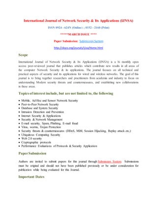 International Journal of Network Security & Its Applications (IJNSA)
ISSN 0924 - 624N (Online) ; 0152 - 2160 (Print)
*****MARCH ISSUE ****
Paper Submission: Submission System
http://skycs.org/jounals/ijisa/Home.html
Scope
International Journal of Network Security & Its Applications (IJNSA) is a bi monthly open
access peer-reviewed journal that publishes articles which contribute new results in all areas of
the computer Network Security & its applications. The journal focuses on all technical and
practical aspects of security and its applications for wired and wireless networks. The goal of this
journal is to bring together researchers and practitioners from academia and industry to focus on
understanding Modern security threats and countermeasures, and establishing new collaborations
in these areas.
Topics of interest include, but are not limited to, the following
 Mobile, Ad Hoc and Sensor Network Security
 Peer-to-Peer Network Security
 Database and System Security
 Intrusion Detection and Prevention
 Internet Security & Applications
 Security & Network Management
 E-mail security, Spam, Phishing, E-mail fraud
 Virus, worms, Trojan Protection
 Security threats & countermeasures (DDoS, MiM, Session Hijacking, Replay attack etc,)
 Ubiquitous Computing Security
 Web 2.0 security
 Cryptographic protocols
 Performance Evaluations of Protocols & Security Application
PaperSubmission
Authors are invited to submit papers for this journal through Submission System. Submissions
must be original and should not have been published previously or be under consideration for
publication while being evaluated for this Journal.
Important Dates
 