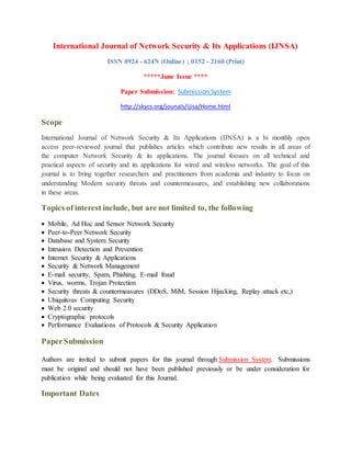International Journal of Network Security & Its Applications (IJNSA)
ISSN 0924 - 624N (Online) ; 0152 - 2160 (Print)
*****June Issue ****
Paper Submission: Submission System
http://skycs.org/jounals/ijisa/Home.html
Scope
International Journal of Network Security & Its Applications (IJNSA) is a bi monthly open
access peer-reviewed journal that publishes articles which contribute new results in all areas of
the computer Network Security & its applications. The journal focuses on all technical and
practical aspects of security and its applications for wired and wireless networks. The goal of this
journal is to bring together researchers and practitioners from academia and industry to focus on
understanding Modern security threats and countermeasures, and establishing new collaborations
in these areas.
Topics of interest include, but are not limited to, the following
 Mobile, Ad Hoc and Sensor Network Security
 Peer-to-Peer Network Security
 Database and System Security
 Intrusion Detection and Prevention
 Internet Security & Applications
 Security & Network Management
 E-mail security, Spam, Phishing, E-mail fraud
 Virus, worms, Trojan Protection
 Security threats & countermeasures (DDoS, MiM, Session Hijacking, Replay attack etc,)
 Ubiquitous Computing Security
 Web 2.0 security
 Cryptographic protocols
 Performance Evaluations of Protocols & Security Application
PaperSubmission
Authors are invited to submit papers for this journal through Submission System. Submissions
must be original and should not have been published previously or be under consideration for
publication while being evaluated for this Journal.
Important Dates
 
