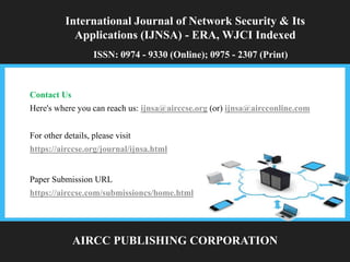 International Journal of Network Security & Its
Applications (IJNSA) - ERA, WJCI Indexed
ISSN: 0974 - 9330 (Online); 0975 - 2307 (Print)
AIRCC PUBLISHING CORPORATION
For other details, please visit
https://airccse.org/journal/ijnsa.html
Contact Us
Here's where you can reach us: ijnsa@airccse.org (or) ijnsa@aircconline.com
Paper Submission URL
https://airccse.com/submissioncs/home.html
 