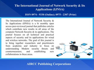 The International Journal of Network Security & Its
Applications (IJNSA)
ISSN 0974 - 9330 (Online); 0975 - 2307 (Print)
AIRCC Publishing Corporations
The International Journal of Network Security &
Its Applications (IJNSA) is a bi monthly open
access peer-reviewed journal that publishes articles
which contribute new results in all areas of the
computer Network Security & its applications. The
journal focuses on all technical and practical
aspects of security and its applications for wired
and wireless networks. The goal of this journal is
to bring together researchers and practitioners
from academia and industry to focus on
understanding Modern security threats and
countermeasures, and establishing new
collaborations in these areas.
 