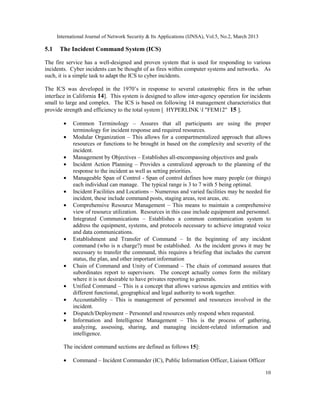 International Journal of Network Security & Its Applications (IJNSA), Vol.5, No.2, March 2013

5.1    The Incident Command System (ICS)

The fire service has a well-designed and proven system that is used for responding to various
incidents. Cyber incidents can be thought of as fires within computer systems and networks. As
such, it is a simple task to adapt the ICS to cyber incidents.

The ICS was developed in the 1970’s in response to several catastrophic fires in the urban
interface in California 14]. This system is designed to allow inter-agency operation for incidents
small to large and complex. The ICS is based on following 14 management characteristics that
provide strength and efficiency to the total system [ HYPERLINK l "FEM12" 15 ].

         •   Common Terminology – Assures that all participants are using the proper
             terminology for incident response and required resources.
         •   Modular Organization – This allows for a compartmentalized approach that allows
             resources or functions to be brought in based on the complexity and severity of the
             incident.
         •   Management by Objectives – Establishes all-encompassing objectives and goals
         •   Incident Action Planning – Provides a centralized approach to the planning of the
             response to the incident as well as setting priorities.
         •   Manageable Span of Control - Span of control defines how many people (or things)
             each individual can manage. The typical range is 3 to 7 with 5 being optimal.
         •   Incident Facilities and Locations – Numerous and varied facilities may be needed for
             incident, these include command posts, staging areas, rest areas, etc.
         •   Comprehensive Resource Management – This means to maintain a comprehensive
             view of resource utilization. Resources in this case include equipment and personnel.
         •   Integrated Communications – Establishes a common communication system to
             address the equipment, systems, and protocols necessary to achieve integrated voice
             and data communications.
         •   Establishment and Transfer of Command – In the beginning of any incident
             command (who is n charge?) must be established. As the incident grows it may be
             necessary to transfer the command, this requires a briefing that includes the current
             status, the plan, and other important information
         •   Chain of Command and Unity of Command – The chain of command assures that
             subordinates report to supervisors. The concept actually comes form the military
             where it is not desirable to have privates reporting to generals.
         •   Unified Command – This is a concept that allows various agencies and entities with
             different functional, geographical and legal authority to work together.
         •   Accountability – This is management of personnel and resources involved in the
             incident.
         •   Dispatch/Deployment – Personnel and resources only respond when requested.
         •   Information and Intelligence Management – This is the process of gathering,
             analyzing, assessing, sharing, and managing incident-related information and
             intelligence.

         The incident command sections are defined as follows 15]:

         •   Command – Incident Commander (IC), Public Information Officer, Liaison Officer

                                                                                                      10
 