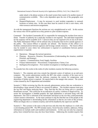 International Journal of Network Security & Its Applications (IJNSA), Vol.5, No.2, March 2013

        under attack is the phone systems or the email system there needs to be another means of
        communication available. This is also dependent upon the size of the geographic area
        covered.
    •   Dispatch/Deployment – It may be necessary to send incident responders to outreach
        locations or remote sites. In this case there must be control of who is sent where, with
        what resources and mission assignments.

As with the management functions the sections are very straightforward as well. In this section
the various roles will be spelled out as they pertain to cyber incident response.

Command – The Incident Commander (IC) is responsible for managing the incident from start to
finish. Transfer of authority for a multi-day incident is not required. The individual responsible
for the response will be available 24 X 7, however they are not required to be on site at all times.
The Public Information Officer will be utilized only on breaches that involve outside agencies or
the public. The Liaison Officer is typically not utilized. The function of this officer is to
facilitate communications between agencies and leverage outside resources. The liaison officer
may be needed in cases where law enforcement is required or coordination between partner
organizations is required.

    •   Operations – Manages the tactical operations
    •   Planning – Resources, Situation, Documentation (Understanding the situation, establish
        Priorities, and Strategy)
    •   Logistics – Communication, Food, Supply, Facilities
    •   Finance/Administration – Procurement, Compensations, Claims, Cost
    •   Intelligence/Investigations – Post incident investigation or intelligence gathering.
    •
To consider how this works in the realm of cyber incidents examine the following scenarios.

Scenario 1: The corporate anti-virus console has detected a piece of malware on an end users
computer. The system administrator notifies the IRT who sends a member of the team out to
investigate. The responder finds the malware, examines the system for compromise, and
determines if further action is required. He reports back to the manger who concurs. The system
is then cleaned by the IT department and reinstalled.

Scenario 2: While reviewing log files the network administrator notices that one workstation is
downloading a large amount of data to an external IP address. The incident response team gets
the log files and begins analyzing them. They find that the files are being sent to a personal
Roadrunner account. This could now be an indication of a policy violation or illegal activity. To
assure the investigation is handled properly the legal department is activated along with HR
department. The CEO is informed of the downloads and based on the size they could potentially
contain sensitive information. As the team continues to dig the find that one of the people in the
engineering department is downloading facility information so that he can work on this at home.
While not illegal, this is a violation of policy and will be handled by the supervisor and HR.

Scenario 3: This scenario is the same as the previous only this time the employee is a clerk who
is downloading patient PPI. The PPI includes names, Social Security numbers, addresses, billing
information (to include credit card numbers) and treatments. In this case not only has corporate
policy been violated but laws may also have been broken. Addressing this incident requires that
                                                                                                     12
 