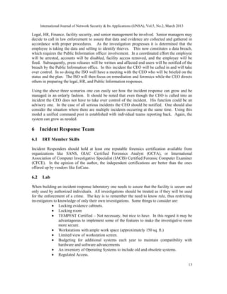 International Journal of Network Security & Its Applications (IJNSA), Vol.5, No.2, March 2013

Legal, HR, Finance, facility security, and senior management be involved. Senior managers may
decide to call in law enforcement to assure that data and evidence are collected and gathered in
accordance with proper procedures. As the investigation progresses it is determined that the
employee is taking the data and selling to identify thieves. This now constitutes a data breach,
which requires the Public Information officer involvement. In a coordinated effort the employee
will be arrested, accounts will be disabled, facility access removed, and the employee will be
fired. Subsequently, press releases will be written and affected end users will be notified of the
breach by the Public Information office. In this incident the CEO will be called in and will take
over control. In so doing the ISO well have a meeting with the CEO who will be briefed on the
status and the plan. The ISO will then focus on remediation and forensics while the CEO directs
others in preparing the legal, HR, and Public Information responses.

Using the above three scenarios one can easily see how the incident response can grow and be
managed in an orderly fashion. It should be noted that even though the CEO is called into an
incident the CEO does not have to take over control of the incident. His function could be an
advisory one. In the case of all serious incidents the CEO should be notified. One should also
consider the situation where there are multiple incidents occurring at the same time. Using this
model a unified command post is established with individual teams reporting back. Again, the
system can grow as needed.

6     Incident Response Team
6.1    IRT Member Skills

Incident Responders should hold at least one reputable forensics certification available from
organizations like SANS, GIAC Certified Forensics Analyst (GCFA), or International
Association of Computer Investigative Specialist (IACIS) Certified Forensic Computer Examiner
(CFCE). In the opinion of the author, the independent certifications are better than the ones
offered up by vendors like EnCase.

6.2    Lab

When building an incident response laboratory one needs to assure that the facility is secure and
only used by authorized individuals. All investigations should be treated as if they will be used
for the enforcement of a crime. The key is to remember the need to know rule, thus restricting
investigators to knowledge of only their own investigations. Some things to consider are:
            • Locking evidence cabinets.
            • Locking room
            • TEMPEST Certified – Not necessary, but nice to have. In this regard it may be
                 advantageous to implement some of the features to make the investigative room
                 more secure.
            • Workstations with ample work space (approximately 150 sq. ft.)
            • Limited view of workstation screen.
            • Budgeting for additional systems each year to maintain compatibility with
                 hardware and software advancements
            • An inventory of Operating Systems to include old and obsolete systems.
            • Regulated Access.

                                                                                                      13
 
