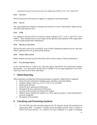 International Journal of Network Security & Its Applications (IJNSA), Vol.5, No.2, March 2013

6.5.2       FINANCE

Will be used in the event resources, supplies, or equipment must be purchased

6.5.3       LEGAL

The Legal department should be contacted and involved in cases of data breach, illegal activity,
and when legal questions arise.

6.5.4       CEO

It is imperative that the CEO be involved in major incidents; CAT 1, CAT 2, and CAT 3 from
Table 2. These incidents have a severe impact on the operation and reputation of the organization
as well as legal and personnel implications.

6.5.5       PHYSICAL SECURITY

Physical Security needs to be involved for cases of theft, unauthorized physical access, and cases
where employees are to be escorted off the premises.

6.5.6       PUBLIC RELATIONS

Public relations must get involved when there will be a press release or breach notifications.

6.5.7       LAW ENFORCEMENT

In the event that there is evidence of a crime the agency should have law enforcement contacts
documented. Law enforcement should only be brought in by the legal department or the CEO;
unless the crime involves those individuals.

7        Initial Reporting.
When reporting an incident the following information is required. Sample form in Appendix
  • Point of contact information including name, telephone, and email address
  • Incident Category Type (e.g., CAT 1, CAT 2, etc., see table)
  • Incident date and time
  • Source IP, port, and protocol (If Known)
  • Destination IP, port, and protocol (If Known)
  • Location of the system(s) involved in the incident
  • Method used to identify the incident (e.g., IDS, audit log analysis, system administrator,
       end-user complaint)
  • Description of the Incident.

8        Classifying and Prioritizing Incidents
    i.      The US-CERT lists that reporting categories for US Agencies along with reporting time
            requirements [17]. A category 1 incident carries the highest priority while a category 6
            carries the lowest priority. It is useful to use these categories as a guide to assigning
                                                                                                         16
 