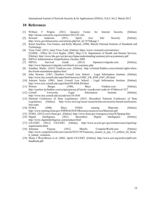International Journal of Network Security & Its Applications (IJNSA), Vol.5, No.2, March 2013

10 References
[1]    William      F     Pelgrin.   (2012,    January)     Center     for    Internet     Security. [Online].
       http://msisac.cisecurity.org/newsletters/2012-01.cfm
[2]    Howard         Anderson.        (2011,       April)       Gov        Info       Security.     [Online].
       http://www.govinfosecurity.com/articles.php?art_id=3576&opg=1
[3]    Karen Scarfone, Tim Grance, and Kelly Masone. (2008, March) National Institute of Standards and
       Technology.
[4]    Virus Total. (2012, June) Virus Total. [Online]. https://www.virustotal.com/statistics/
       [5] HHS - Office for Civil Rights. (2003, May) U.S. Department of Health and Human Services.
       [Online]. http://www.hhs.gov/ocr/privacy/hipaa/understanding/summary/privacysummary.pdf
[6]    HIPAA Administrative Simplification, October 2009.
[7]    HIPAA            Survival        Guide.        (2012)         hipaasurvivalguide.com.         [Online].
       http://www.hipaasurvivalguide.com/hitech-act-summary.php
[8]    Jonathan Marks. (2012) FindLaw.com. [Online]. http://criminal.findlaw.com/criminal-rights/when-
       the-fourth-amendment-applies.html
[9]    John Stewart. (1967, October) Cornell Law School - Legal Information Institute. [Online].
       http://www.law.cornell.edu/supct/html/historics/USSC_CR_0389_0347_ZO.html
[10]   Antonin Scalia. (2001, June) Cornell Law School - Legal Information Institute. [Online].
       http://www.law.cornell.edu/supct/html/99-8508.ZO.html
[11]   Warren              Burger.          (1986,           May)             Findlaw.com.           [Online].
       http://caselaw.lp.findlaw.com/scripts/getcase.pl?navby=case&court=us&vol=476&invol=227
[12]   Cornell            University          Legal          Information            Institute.       [Online].
       http://www.law.cornell.edu/uscode/text/18/1030
[13]   National Conference of State Legislatures. (2012, December) National Conference of State
       Legislatures. [Online]. http://www.ncsl.org/issues-research/telecom/security-breach-notification-
       laws.aspx
[14]   FEMA.            (2008,         May)         FEMA           training         Materials.       [Online].
       http://www.training.fema.gov/EMIWeb/IS/ICSResource/assets/reviewMaterials.pdf
[15]   FEMA. (2012) www.fema.gov. [Online]. http://www.fema.gov/emergency/nims/ICSpopup.htm
[16]   Digital       Intelligence.      (2012,      December)         Digital       Intelligence.    [Online].
       http://www.digitalintelligence.com/products/fred/
[17]   US-CERT. (2012) US-CERT. [Online]. http://www.us-cert.gov/government-users/reporting-
       requirements.html
[18]   Jaikumar          Vijayan.         (2012,        March)          ComputerWorld.com.           [Online].
       http://www.computerworld.com/s/article/9225170/Tennessee_insurer_to_pay_1.5_million_for_breac
       h_related_violations
[19]   Moira J West-Brown et al. (2003, April) US-CERT. [Online]. http://www.cert.org/archive/pdf/csirt-
       handbook.pdf




                                                                                                           19
 