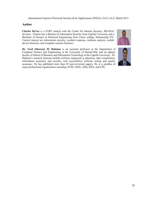 International Journal of Network Security & Its Applications (IJNSA), Vol.5, No.2, March 2013

Author

Charles DeVoe is a CERT analyst with the Center for Internet Security, MS-ISAC
division. Charles has a Masters of information Security from Capella University and a
Bachelor of Science in Electrical Engineering from Union college, Schenectady NY.
Current interest are information security, incident response, malware analysis, mobile
device forensics, and computer systems forensics

Dr. Syed (Shawon) M. Rahman is an assistant professor in the Department of
Computer Science and Engineering at the University of Hawaii-Hilo and an adjunct
faculty of School of Business and Information Technology at the Capella University. Dr.
Rahman’s research interests include software engineerin g education, data visualization,
information assurance and security, web accessibility, software testing and quality
assurance. He has published more than 85 peer-reviewed papers. He is a member of
many professional organizations including ACM, ASEE, ASQ, IEEE, and UPE.




                                                                                                     20
 