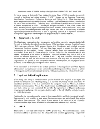 International Journal of Network Security & Its Applications (IJNSA), Vol.5, No.2, March 2013

For these reasons a dedicated Cyber Incident Response Team (CIRT) is needed to properly
respond to incidents and gather evidence. A CIRT focuses on six functions Preparation,
Identification, Containment, Eradication, Recovery, and Follow Up 3]. These functions will
assure a systematic and appropriate response enabling a rapid and thorough recovery, minimizing
the loss of data and downtime. Following proper procedures will preserve system data such that
a forensic analysis can be done. This analysis will provide details of how, when, where, and
what. Knowing this the organization can prevent future incidents over the same attack vector and
detect evidence to support personnel and legal actions. This data is also necessary to support
reporting requirements to individuals as well as regulatory agencies. It is imperative that senior
management supports the effort and provides proper authority to operate the CIRT.

1.1    Background of the Study

Most health care organizations have implemented and installed preventive measures that include
firewalls at the border, Intrusion Protection System (IPS), host based Intrusion Detection System
(IDS), anti-virus software, WEB content filtering (i.e. WebSense), and switched networks
(segmenting functional groups). End users have been trained in proper procedure and the
safeguarding of information. Strong, effective, policies have been developed to protect
information. Even with all of this protection, breaches, infections, and human errors will still
happen. Equipment is lost, stolen, or misplaced. Anti-virus software only detects 50% of all
viruses and is vendor dependent [ HYPERLINK l "Vir12" 4 ]. New viruses are constantly being
developed and old ones are modified to avoid detection. Not only must the hospital protect
corporate data and systems, it must also protect industrial control systems, and the physical access
electronic. Even the best protection plans can be breached.

When an incident is discovered in the current system an ad hoc response is executed. System
administrators and technicians who are untrained in incident response will first attempt to get the
system operational before attempting to preserve evidence or determine the extent of the breach.

2     Legal and Ethical Implications
While many laws apply to computer crimes special attention must be given to the rights and
protections of the individual when responding to an incident. Of primary concern here are the 4th
amendment protections of the U.S. Constitution, the Computer Fraud and Abuse Act, and the
Electronic Communications Privacy Act. Each incident should be approached form the point of
view that a crime has been committed; this provides the highest level of diligence and assures
proper evidence gathering. It is imperative that the rights of the individual be protected so as to
not violate due process.

Additionally, the responder must be aware of their responsibilities and limits; one could actually
face criminal or civil penalties or legal action if proper procedures are not followed. This section
will address these concerns. The content in this section is not meant to be an exhaustive
examination of the legal issues, it is meant to bring awareness about the laws involved.

2.1    HIPAA

The hospital is a covered entity under the HIPAA privacy rule. As such the Protected Health
Information (PHI) of patients must be safeguarded and handled appropriately. Improperly
                                                                                                      3
 