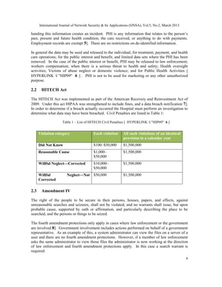 International Journal of Network Security & Its Applications (IJNSA), Vol.5, No.2, March 2013

handing this information creates an incident. PHI is any information that relates to the person’s
past, present and future health condition, the care received, or anything to do with payments.
Employment records are exempt 5]. There are no restrictions on de-identified information.

In general the data may be used and released to the individual; for treatment, payment, and health
care operations; for the public interest and benefit; and limited data sets where the PHI has been
removed. In the case of the public interest or benefit, PHI may be released to law enforcement;
workers compensation; when there is a serious threat to health and safety; Health oversight
activities; Victims of abuse neglect or domestic violence; and for Public Health Activities [
HYPERLINK l "HIP09" 6 ] . PHI is not to be used for marketing or any other unauthorized
purpose.

2.2    HITECH Act

The HITECH Act was implemented as part of the American Recovery and Reinvestment Act of
2009. Under this act HIPAA was strengthened to include fines, and a data breach notification 7].
In order to determine if a breach actually occurred the Hospital must perform an investigation to
determine what data may have been breached. Civil Penalties are listed in Table 1:

                     Table 1 – List of HITECH Civil Penalties [ HYPERLINK l "HIP09" 6 ]


      Violation category                  Each violation     All such violations of an identical
                                                             provision in a calendar year
      Did Not Know                        $100–$50,000       $1,500,000
      Reasonable Cause                    $1,000–            $1,500,000
                                          $50,000
      Willful Neglect—Corrected           $10,000–           $1,500,000
                                          $50,000
      Willful           Neglect—Not $50,000                  $1,500,000
      Corrected

2.3    Amendment IV

The right of the people to be secure in their persons, houses, papers, and effects, against
unreasonable searches and seizures, shall not be violated, and no warrants shall issue, but upon
probable cause, supported by oath or affirmation, and particularly describing the place to be
searched, and the persons or things to be seized.

The fourth amendment protections only apply in cases where law enforcement or the government
are involved 8]. Government involvement includes actions performed on behalf of a government
representative. As an example of this, a system administrator can view the files on a server of a
user and there are no fourth amendment protections. However, if a member of law enforcement
asks the same administrator to view those files the administrator is now working at the direction
of law enforcement and fourth amendment protections apply. In this case a search warrant is
required.
                                                                                                      4
 