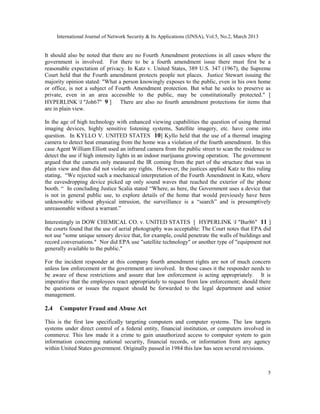 International Journal of Network Security & Its Applications (IJNSA), Vol.5, No.2, March 2013


It should also be noted that there are no Fourth Amendment protections in all cases where the
government is involved. For there to be a fourth amendment issue there must first be a
reasonable expectation of privacy. In Katz v. United States, 389 U.S. 347 (1967), the Supreme
Court held that the Fourth amendment protects people not places. Justice Stewart issuing the
majority opinion stated: "What a person knowingly exposes to the public, even in his own home
or office, is not a subject of Fourth Amendment protection. But what he seeks to preserve as
private, even in an area accessible to the public, may be constitutionally protected." [
HYPERLINK l "Joh67" 9 ]         There are also no fourth amendment protections for items that
are in plain view.

In the age of high technology with enhanced viewing capabilities the question of using thermal
imaging devices, highly sensitive listening systems, Satellite imagery, etc. have come into
question. In KYLLO V. UNITED STATES 10] Kyllo held that the use of a thermal imaging
camera to detect heat emanating from the home was a violation of the fourth amendment. In this
case Agent William Elliott used an infrared camera from the public street to scan the residence to
detect the use if high intensity lights in an indoor marijuana growing operation. The government
argued that the camera only measured the IR coming from the part of the structure that was in
plain view and thus did not violate any rights. However, the justices applied Katz to this ruling
stating, “We rejected such a mechanical interpretation of the Fourth Amendment in Katz, where
the eavesdropping device picked up only sound waves that reached the exterior of the phone
booth. “ In concluding Justice Scalia stated “Where, as here, the Government uses a device that
is not in general public use, to explore details of the home that would previously have been
unknowable without physical intrusion, the surveillance is a “search” and is presumptively
unreasonable without a warrant.”

Interestingly in DOW CHEMICAL CO. v. UNITED STATES [ HYPERLINK l "Bur86" 11 ]
the courts found that the use of aerial photography was acceptable: The Court notes that EPA did
not use "some unique sensory device that, for example, could penetrate the walls of buildings and
record conversations." Nor did EPA use "satellite technology" or another type of "equipment not
generally available to the public."

For the incident responder at this company fourth amendment rights are not of much concern
unless law enforcement or the government are involved. In those cases it the responder needs to
be aware of these restrictions and assure that law enforcement is acting appropriately. It is
imperative that the employees react appropriately to request from law enforcement; should there
be questions or issues the request should be forwarded to the legal department and senior
management.

2.4    Computer Fraud and Abuse Act

This is the first law specifically targeting computers and computer systems. The law targets
systems under direct control of a federal entity, financial institution, or computers involved in
commerce. This law made it a crime to gain unauthorized access to computer system to gain
information concerning national security, financial records, or information from any agency
within United States government. Originally passed in 1984 this law has seen several revisions.



                                                                                                      5
 
