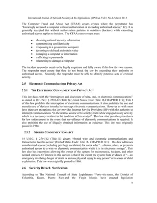 International Journal of Network Security & Its Applications (IJNSA), Vol.5, No.2, March 2013

The Computer Fraud and Abuse Act (CFAA) covers crimes where the perpetrator has
“knowingly accessed a computer without authorization or exceeding authorized access,” 12]. It is
generally accepted that without authorization pertains to outsiders (hackers) while exceeding
authorized access applies to insiders. The CFAA covers seven areas:

           •    obtaining national security information
           •    compromising confidentiality
           •    trespassing in a government computer
           •    accessing to defraud and obtain value
           •    damaging a computer or information
           •    trafficking in passwords
           •    threatening to damage a computer

The incident responder needs to be highly cognizant and fully aware if this law for two reasons.
The responder must assure that they do not break the law by exceeding their authority or
authorized access. Secondly, the responder must be able to identify potential acts of criminal
activity.

2.5      Electronic Communications Privacy Act

2.5.1      THE ELECTRONIC COMMUNICATIONS PRIVACY ACT

This law deals with the “Interception and disclosure of wire, oral, or electronic communications”
as stated in 18 U.S.C. § 2510-22 (Title I) (United States Code: Title 18,CHAPTER 119); Title I
of this law prohibits the interception of electronic communications. It also prohibits the use and
manufacture of devices intended to intercept electronic communications. However as with most
laws there are exceptions; the law provides Internet Service Providers (ISP) with the authority to
intercept communications “in the normal course of his employment while engaged in any activity
which is a necessary incident to the rendition of his service”. This law also provides procedures
for law enforcement in the event that surveillance of electronic communications is required. It
also prohibits the use of illegally obtained information as evidence. This law was originally
passed in 1986.

  2.5.2        STORED COMMUNICATIONS ACT

18 U.S.C. § 2701-12 (Title II) covers “Stored wire and electronic communications and
transactional records access” (United States Code: Title 18, CHAPTER 121). This law addresses
unauthorized access (including privilege escalation) for users who “…obtains, alters, or prevents
authorized access to a wire or electronic communication while it is in electronic storage”. This
law also has exceptions allowing the owner of the system for maintenance, backups, and other
needed services. Of interest in this section is that if the owner the system finds evidence of “…an
emergency involving danger of death or serious physical injury to any person” or in cases of child
exploitation. This law was originally passed in 1986.

2.6      Security Breach Notification

According to The National Council of State Legislatures “Forty-six states, the District of
Columbia, Guam, Puerto Rico and the Virgin Islands have enacted legislation
                                                                                                        6
 