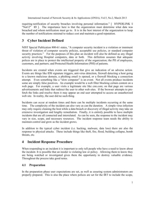 International Journal of Network Security & Its Applications (IJNSA), Vol.5, No.2, March 2013

requiring notification of security breaches involving personal information.” [ HYPERLINK l
"Nat12" 13 ]. The importance here is that the organization must determine what data was
breached and whom notification must go to. It is in the best interest of the organization to keep
the number of notifications minimal to reduce cost and maintain a good reputation.

3     Cyber Incident Defined
NIST Special Publication 800-61 states, “A computer security incident is a violation or imminent
threat of violation of computer security policies, acceptable use policies, or standard computer
security practices.” For the purposes of this plan an incident will also be defined as any illegal
activity involving Hospital computers, data or both. This definition assumes that adequate
polices are in place to protect the intellectual property of the organization; the PII of employees,
customers, and partners; and Protected Health Information (PHI) of patients.

Incidents are created when events are triggered that give an indication of an adverse action.
Events are things like IDS signature triggers, anti-virus detection, firewall detecting a host going
to a known malicious domain, a phishing email is opened, or a firewall blocking a connection
attempt. Even something like a “slow computer” is an event. Not all events produce incidents
some are simply false positives. An example would be a web filter blocking certain content on a
web page. For example, a user visits a legitimate site like cnn.com; on that page are various
advertisements and links that redirect the user to other web sites. If the browser attempts to pre-
fetch the links and resolve them it may appear an end user attempted to access an unauthorized
web site. In reality, the user did no such thing.

Incidents can occur at random times and there can be multiple incidents occurring at the same
time. The complexity of the incident can also vary as can the duration. A simple virus infection
may only require cleaning the host while a data breach or discovery of illegal activity may take an
extensive investigation and lengthy remediation. Finally, it is entirely possible to have multiple
incidents that are all connected and interrelated. As can be seen, the response to the incident may
vary in size, scope, and necessary resources. The incident response team needs the ability to
maintain control and grow as the incident grows.

In addition to the typical cyber incident (i.e. hacking, malware, data loss) there are also the
response to physical attacks. These include things like theft, fire, flood, building collapse, bomb
threats, etc.

4     Incident Response Procedure
When responding to an incident it is important to only tell people who have a need to know about
the incident. It is possible that an insider is violating law or policy. Allowing them to know they
are being watched or investigated gives them the opportunity to destroy valuable evidence.
Throughout the process take good notes.

4.1    Preparation

In the preparation phase user expectations are set, as well as assuring system administrators are
properly prepared. This is also the place where polices are set for the IRT to include the scope,

                                                                                                      7
 