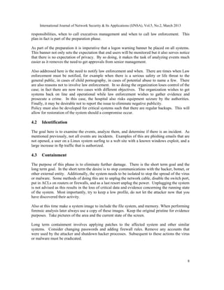 International Journal of Network Security & Its Applications (IJNSA), Vol.5, No.2, March 2013

responsibilities, when to call executives management and when to call law enforcement. This
plan in fact is part of the preparation phase.

As part of the preparation it is imperative that a logon warning banner be placed on all systems.
This banner not only sets the expectation that end users will be monitored but it also serves notice
that there is no expectation of privacy. By so doing, it makes the task of analyzing events much
easier as it removes the need to get approvals from senior management.

Also addressed here is the need to notify law enforcement and when. There are times when Law
enforcement must be notified, for example when there is a serious safety or life threat to the
general public, in cases of child pornography, in cases of potential abuse to name a few. There
are also reasons not to involve law enforcement. In so doing the organization loses control of the
case; in fact there are now two cases with different objectives. The organization wishes to get
systems back on line and operational while law enforcement wishes to gather evidence and
prosecute a crime. In this case, the hospital also risks equipment seizure by the authorities.
Finally, it may be desirable not to report the issue to eliminate negative publicity.
Policy must also be developed for critical systems such that there are regular backups. This will
allow for restoration of the system should a compromise occur.

4.2    Identification

The goal here is to examine the events, analyze them, and determine if there is an incident. As
mentioned previously, not all events are incidents. Examples of this are phishing emails that are
not opened, a user on a Linux system surfing to a web site with a known windows exploit, and a
large increase in ftp traffic that is authorized.

4.3    Containment

The purpose of this phase is to eliminate further damage. There is the short term goal and the
long term goal. In the short term the desire is to stop communications with the hacker, botnet, or
other external entity. Additionally, the system needs to be isolated to stop the spread of the virus
or malware. Some methods of doing this are to unplug the network cable, disable the switch port,
put in ACLs on routers or firewalls, and as a last resort unplug the power. Unplugging the system
is not advised as this results in the loss of critical data and evidence concerning the running state
of the system. Most importantly, try to keep a low profile, do not let the attacker now that you
have discovered their activity.

Also at this time make a system image to include the file system, and memory. When performing
forensic analysis later always use a copy of these images. Keep the original pristine for evidence
purposes. Take pictures of the area and the current state of the screen.

Long term containment involves applying patches to the affected system and other similar
systems. Consider changing passwords and adding firewall rules. Remove any accounts that
were used by the attacker and shutdown hacker processes. Subsequent to these actions the virus
or malware must be eradicated.




                                                                                                      8
 