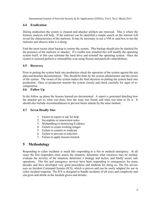 International Journal of Network Security & Its Applications (IJNSA), Vol.5, No.2, March 2013

4.4    Eradication

During eradication the system is cleaned and attacker artifacts are removed. This is where the
forensic analysis will help. If the malware can be identified a simple search on the internet will
reveal the characteristics of the malware. It may be necessary to use a VM or sand box to run the
malware and observe what it is doing.

Find the most recent clean backup to restore the system. This backup should also be checked for
the presence of the malware or attacker. If a rootkit was installed this will modify the operating
system itself, in this case reformat the hard drive and reinstall the operating system. Once the
system is restored perform a vulnerability scan using Nessus and patch all vulnerabilities.

4.5    Recovery

Prior to putting the system back into production check the operation of the system against the test
plan and baseline documentation. This should be done by the system administrator and the owner
of the system. The owner of the system makes the final decision on putting the system back into
production. Once in production monitor the system closely and check carefully for signs of re-
compromise.
4.6    Follow Up

In the follow up phase the lessons learned are documented. A report is generated detailing how
the attacker got in, what was done, how the issue was found, and what was done to fix it. It
should also include recommendations to prevent future attacks by the same method.

4.7    Seven Deadly Sins

             1.   Failure to report or ask for help
             2.   Incomplete or nonexistent notes
             3.   Mishandling or destroying Evidence
             4.   Failure to create working images
             5.   Failure to contain or eradicate
             6.   Failure to prevent re-infection
             7.   Failure to apply lessons learned.

5     Methodology
Responding to cyber incidents is much like responding to a fire or medical emergency. In all
cases the first responders must assess the situation, determine what resources may be needed,
evaluate the severity of the situation, determine a strategy and tactics, and finally assure safe
operations. The fire and emergency services have been responding to emergencies for many
decades and have developed very good procedures and methods for doing so. The fire service
uses an Incident Command System (ICS), which is proven and can be easily adapted for use in
cyber incident response. The ICS is designed to handle incidents of all sizes and complexity and
can grow and shrink as the incident grows and shrinks.




                                                                                                      9
 