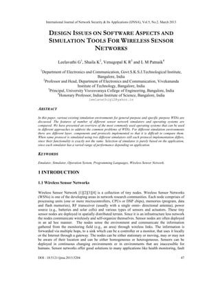 International Journal of Network Security & Its Applications (IJNSA), Vol.5, No.2, March 2013


         DESIGN ISSUES ON SOFTWARE ASPECTS AND
         SIMULATION TOOLS FOR WIRELESS SENSOR
                       NETWORKS
               Leelavathi G1, Shaila K2, Venugopal K R3 and L M Patnaik4
 1
     Department of Electronics and Communication, Govt.S.K.S.J.Technological Institute,
                                          Bangalore, India
     2
       Professor and Head, Department of Electronics and Communication, Vivekananda
                            Institute of Technology, Bangalore, India
         3
           Principal, University Visvesvaraya College of Engineering, Bangalore, India
                4
                  Honorary Professor, Indian Institute of Science, Bangalore, India
                                     leelavathig12@yahoo.in

ABSTRACT
In this paper, various existing simulation environments for general purpose and specific purpose WSNs are
discussed. The features of number of different sensor network simulators and operating systems are
compared. We have presented an overview of the most commonly used operating systems that can be used
in different approaches to address the common problems of WSNs. For different simulation environments
there are different layer, components and protocols implemented so that it is difficult to compare them.
When same protocol is simulated using two different simulators still each protocol implementation differs,
since their functionality is exactly not the same. Selection of simulator is purely based on the application,
since each simulator has a varied range of performance depending on application.

KEYWORDS
Emulator, Simulator, Operation System, Programming Languages, Wireless Sensor Network.

1 INTRODUCTION

1.1 Wireless Sensor Networks

Wireless Sensor Network [1][2][3][4] is a collection of tiny nodes. Wireless Sensor Networks
(WSNs) is one of the developing areas in network research communities. Each node comprises of
processing units (one or more microcontrollers, CPUs or DSP chips), memories (program, data
and flash memories), RF transceiver (usually with a single omni- directional antenna), power
source (e.g., batteries and solar cells) and various types of sensors and actuators. These tiny
sensor nodes are deployed in spatially distributed terrain. Since it is an infrastructure less network
the nodes communicate wirelessly and self-organize themselves. Sensor nodes are often deployed
in an ad hoc manner. The nodes sense the environment and communicate the information
gathered from the monitoring field (e.g., an area) through wireless links. The information is
forwarded via multiple hops, to a sink which can be a controller or a monitor, that uses it locally
or the Internet through a gateway. The nodes can be either stationary or moving, may or may not
be aware of their location and can be either homogeneous or heterogeneous. Sensors can be
deployed in continuous changing environments or in environments that are inaccessible for
humans. Sensor networks offer good solutions to many applications like health monitoring, fault

DOI : 10.5121/ijnsa.2013.5204                                                                             47
 