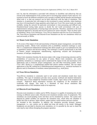 International Journal of Network Security & Its Applications (IJNSA), Vol.5, No.2, March 2013

tool. So, that the information is provided with reference to feasibility and reflectivity that are
crucial in the implementation of any systems prior to investing large amount of time and cost. It is
essential to know the different simulation tools currently available and the benefits and drawbacks
allied with it, so that any protocol can be built effectively with the help of simulation. This
situation is, in particular true with respect to the investment in sensor networks, where hardware
may have to be purchased in large quantities and at high cost. Even if the sensor nodes are readily
available, testing the network for particular environment is time-consuming and difficult task.
Simulation-based testing helps anyone to decide the real world environment with ease of
implementation and practicality of testing large-scale networks. Therefore, simulation is the most
widespread approach to develop and test new protocol for sensor networks. There are three types
of simulation: Monte Carlo Simulation, Trace-Driven Simulation and Discrete-Event Simulations.
The Trace-Driven Simulation and Discrete-Event Simulation are the two simulations which are
used universally in WSNs.

6.1 Monte Carlo Simulation

To be aware of the impact of risk and uncertainty in financial, project management, cost and other
forecasting models , Monte Carlo simulation [24] or probability simulation technique is used.
This is a computerized mathematical technique that allows people to give an explanation for risk
in quantitative analysis and decision making. This technique is used by professionals in the field
of finance, project management, manufacturing, engineering, research and development,
insurance, oil and gas, transportation.

Monte Carlo simulation furnishes the decision-maker with a range of promising outcomes and the
probabilities of occurrence for any option of action. Monte Carlo simulation, also called
probability simulation is a technique used to understand the impact of risk and uncertainty in the
applications such as financial, project management, cost and other forecasting models. Monte
Carlo (MC) Method is a computational method that utilizes random numbers. The two major
applications of the MC method are (i) Multidimensional integrations (e.g., statistical mechanics in
physics) and (ii) Simulation of stochastic natural phenomena (e.g., stock price).

6.2 Trace Driven Simulation

Trace-Driven simulation is commonly used in real system and simulation results have more
credibility. This type of simulation provides more accurate workload and detailed information
that helps users to learn indepth the simulation model. Usually, input values in the simulation are
constant. High-level detail information increases the complexity of the simulation and
workloads may change. This leads to a drawback of trace driven simulation that
representativeness of the simulation needs to be suspicious.

6.3 Discrete-Event Simulation

Discrete-event simulation is widely used in WSNs, because it is capable of simulating lots of jobs
running on different sensor nodes. Discrete-event simulation includes some of components. This
simulation can record pending events and these can be simulated by routines. The system state
depicted by global variables can represent the simulation time, which allow the scheduler to
predict this time in advance. Input routines, output routines, initial routines and trace routines
are included in this simulation. In addition, this simulation provides dynamic memory
management, i.e., new entities can be added and drop old entities in the model. Debugger
breakpoints are provided in discrete-event simulation, so it is possible by the user to check the
code step by step without disrupting the program operation.
                                                                                                     56
 