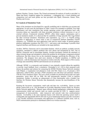 International Journal of Network Security & Its Applications (IJNSA), Vol.5, No.2, March 2013

python), Ptoelmy, Tossim, Atemu. The Virtual environment for analysis of results is provided in
Opnet and Sense. Graphical support for simulations , a debugging aid, a visual modeling and
composition tool and result plotter are best provided with Opnet, Glomosim, Omnet, JSim,
Ptoelmy and Avrora.

8.2 Analysis of Simulation Tools

Many of the simulators are developed for a specific modelling task in which they are accurate and
appropriate. In such cases the description in Table 3 need to be extended or modified. Very high
performance real time simulations that include operating system and application layer code
execution delays are impossible with these presented simulators without extensions or use of
external software. Commercial simulator OPNET, offers better support, maintenance and is
proved simulation models. It is observed that for scalability of large networks NS-2 lags behind
the other reviewed simulators. Simulation code exportation, e.g., C/C++ or TinyOS routing
algorithm or application, to sensor node is easy in commercial platform dependent TinyOS
emulators, e.g., TOSSIM runs most application code used for sensor nodes. In general purpose,
platform independent simulators like NS-2, C/C++ and source code interchange is possible when
required interfaces and libraries are included on the target platform.

JavaSim, SSFNet, Glomosim and its descendant Qualnet, which are publicly available network
simulators, attempted to address problems that were absent and unexplained by NS2. Out of
SSFNet, Glomosim and its descendant Qualnet, JavaSim developers realized the drawback of
object-oriented design and attempted to molest this problem by developing a component-oriented
architecture. But they choose Java as the simulation language, sacrificing the efficiency of the
simulation. The designers have paid more attention to Parallel simulation, in SSFNet and
Glomosim , with the Glomosim more focused on wireless networks. With respect to NS2 in terms
of design and extensibility SSFNet and Glomosim are not advanced.

Although SENSE is a commonly used simulator it was originally created without the capability
to provide visual feedback from a simulation. Christopher et al., [10] in their proposed work
discuss the problem and solution for connecting the SENSE Wireless Sensor Network simulator
with iNSpect, a visualization tool planned to work with NS2. Paulo et al., [7] presents a GUI
application, called G-JSim, provides a WSN simulation tool with direct and automatic interface
with the J-Sim simulation engine. The tool is freely available for download and accepts user input
parameters, stores them into an XML file and automatically launches J-Sim to perform
simulations. Further, it provides an enhancement of J-Sim functionality with a Guided User
Interface for Wireless Sensor Networks that dramatically increase the user-friendliness of the
simulator.

Keeping the low-power consumption, small code and data size, evolvability factors as main
design criteria Kim et al., [26] developed an Evolvable Operating System (EOS) for Wireless
Sensor Network applications . Memory space efficient thread management, collaborative thread
communication model and network stack are mainly provided by EOS. It supports power
management of microcontroller, radio transceiver and network wide time synchronization
function. Evolvability is the most important feature with which the operating system itself is
configurable and upgradeable.MATLAB with its given fundamental features provides researchers
a very flexible simulation environment with application in a different scientific areas, such as,
WSN communication protocols or distributed control over wireless networks.




                                                                                                     61
 