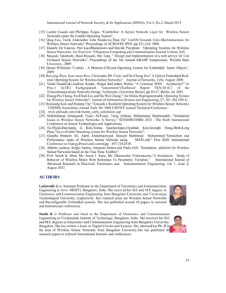 International Journal of Network Security & Its Applications (IJNSA), Vol.5, No.2, March 2013

[15] Lander Casado and Philippas Tsigas, “ContikiSec: A Secure Network Layer for Wireless Sensor
     Networks under the Contiki Operating System”.
[16] Qing Cao, Tarek Abdelzaher John Stankovic,Than He” LiteOS:Towards Unix-likeAbstractions for
     Wireless Sensor Networks” Proceedings of ACM/IEEE IPSN, pp 233-244, 2008.
[17] Daniele De Caneva, Pier LucaMontessoro and Davide Pierattoni “Operating Systems for Wireless
     Sensor Networks: An Overview “Ubiquitous Computing and Communication Journal Volume 3(4).
[18] Masaaki Takahashi, Basit Hussain, Bin Tang ,” Design and implementation of a web service for Lite
     Os-based Sensor Networks”, Proceedings of the 5th Annual GRASP Sympsosium, Wichita State
     University , 2009.
[19] Daniel Willmann “Contiki - A Memory-Efficient Operating System for Embedded Smart Objects”,
     2009.
[20] Hai-ying Zhou, Kun-mean Hou, Christophe DE Vaulx and De-Cheng Zuo” A Hybrid Embedded Real-
     time Operating System for Wireless Sensor Networks” Journal of Networks, 4:(6), August 2009.
[21] Vlado HandZizki,Andreas Kopke, Holger karl,Adam Wolisz “A Common WSN Architerure?” In
     Proc.1 Gi/ITG Fachgesparach “sensornetze”(Technical Report TKN-03-012 of the
     Telecommunications Networks Group, Technische Universitat Berlin) ,pp.10-17, Berlin, Jul 2003.
[22] Hsung-Pin Chang, Yu-Chieh Lin and Da-Wei Chang,” An Online Reprogrammable Operating System
     for Wireless Sensor Networks”, Journal of Information Science and Engineering, 27, 261-286 (2011)
[23] Hyoseung Kim and Hojung Cha “Towards a Resilient Operating System for Wireless Sensor Networks
     ‘USENIX Association Annual Tech ’06: 2006 USENIX Annual Technical Conference
[24] www.palisade.com/risk/monte_carlo_simulation.asp
[25] Abdelrahman Abuarqoub, Fayez Al-Fayez, Tariq Alsboui, Mohammad Hammoudeh, “Simulation
     Issues in Wireless Sensor Networks: A Survey,” SENSORCOMM 2012 : The Sixth International
     Conference on Sensor Technologies and Applications.
[26] Tu-Thydo,Daeyoung G Kim,Tomas Sanchezlopez,Hyunhak Kim,Seongki Hong,Minh-Long
     Phan,”An evolvable Operating system for Wireless Sensor Networks”.
[27] Qutaiba Ibrahem Ali, Akrm Abdulmaowjod, Hussain Mahmood Mohammed,”Simulation and
     Performance study of Wireless Sensor Network using           MATLAB,” First IEEE International
     Conference on Energy,Power,and control,pp 307-314,2010.
[28] Alberto cardoso, Sergio Santos, Amaneio Santos and Paulo Gill, ”Simulation platform for Wireless
     Sensor Networks based on the True Time Toolbox”.
[29] Prof. Satish K. Shah, Ms. Sonal J. Rane, Ms. Dharmistha Vishwakarma,”A Simulation Study of
     Behavior of Wireless Motes With Reference To Parametric Variation,”        International Journal of
     Advanced Research in Electrical, Electronics and Instrumentation Engineering, vol. 1, issue 2,
     August 2012

AUTHORS

Leelavathi G is Assistant Professor in the Department of Electronics and Communication
Engineering at Govt. SKSJTI, Bangalore, India. She received her B.E and M.E degrees in
Electronics and Communication Engineering from Bangalore University and Visvevaraya
Technological University, respectively. Her research areas are Wireless Sensor Networks
and Reconfigurable Embedded systems. She has published around 10 papers in national
and international conferences.

Shaila K is Professor and Head in the Department of Electronics and Communication
Engineering at Vivekananda Institute of Technology, Bangalore, India. She received her B.E
and M.E degrees in Electronics and Communication Engineering from Bangalore University,
Bangalore. She has written a book on Digital Circuits and Systems. She obtained her Ph. D in
the area of Wireless Sensor Networks from Bangalore University.She has published 40
research papers in refereed International Journals and conferences.




                                                                                                     63
 