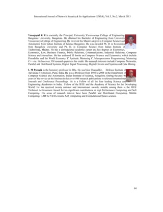 International Journal of Network Security & Its Applications (IJNSA), Vol.5, No.2, March 2013




Venugopal K R is currently the Principal, University Visvesvaraya College of Engineering,
Bangalore University, Bangalore. He obtained his Bachelor of Engineering from University
Visvesvaraya College of Engineering. He received his Masters degree in Computer Science and
Automation from Indian Institute of Science Bangalore. He was awarded Ph. D. in Economics
from Bangalore University and Ph. D. in Computer Science from Indian Institute of
Technology, Madras. He has a distinguished academic career and has degrees in Electronics,
Economics, Law, Business Finance, Public Relations, Communications, Industrial Relations, Computer
Science and Journalism. He has authored 35 books on Computer Science and Economics, which include
Petrodollar and the World Economy, C Aptitude, Mastering C, Microprocessor Programming, Mastering
C++ etc. He has over 350 research papers to his credit. His research interests include Computer Networks,
Parallel and Distributed Systems, Digital Signal Processing, Digital Circuits and Systems and Data Mining.

L M Patnaik is the honorary professor in IISc. He wasVice Chancellor, Defence Institute of
Advanced Technology, Pune, India. He was a Professor from 1986 to 2008 in the Department of
Computer Science and Automation, Indian Institute of Science, Bangalore. During the past 40
years of his service at the Institute he has over 800 research publications in refereed International
Journals and Conference Proceedings. He is a Fellow of all the four leading Science and
Engineering Academies in India; Fellow of the IEEE and the Academy of Science for the Developing
World. He has received twenty national and international awards; notable among them is the IEEE
Technical Achievement Award for his significant contributions to high Performance Computing and Soft
Computing. His areas of research interest have been Parallel and Distributed Computing, Mobile
Computing, CAD for VLSI circuits, Soft Computing and Computational Neuro-science.




                                                                                                       64
 