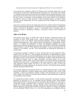 International Journal of Network Security & Its Applications (IJNSA), Vol.5, No.2, March 2013

In the present day, simulation scenarios for Wireless Sensor Networks largely focus on the
networking issues rather than exploring distributed computing issues. The research area of WSNs
is a continuous process hence, new protocols and components are developed continuously. These
protocols have to be tested, which results in increase in the cost for developing and deployment of
the sensor nodes. An alternative to the development of real sensor nodes is to use simulation
environments, which are widely practiced in other networking domains. In Wireless Sensor
Networks, special characteristics are to be considered and made available for the simulation
environments.

Organization: Section 2 discusses the related work and section 3 briefly introduces the Operating
Systems and Programming Language. The different types of operating systems are addressed in
section 4 followed by simulation in section 5. The different types of simulation tools are
explained in section 6. Performance evaluation is discussed in section 8 and conclusions in
section 9.

2 RELATED WORK
The majority of the survey on WSNs deals with the prologue of Operating Systems and
Simulators of WSNs. WSNs design involves ample of aspects related to several issues like
connectivity, access to the channel, signal processing techniques, design of energy efficient
communication protocols etc. These aspects must be considered due to overabundance of WSNs
features . In [5][6][7] the applications of WSNs and information regarding the wireless
technologies are discussed along with the case studies. LiteOS [8][9] a UNIX-like, multithreaded
software platform is used for WSNs application development. Using this operating system, the
evaluation of the platform has been done experimentally by measuring the performance of
common tasks.

A thread-driven approach is attractive in sensor networks that have been adopted for PDAs,
laptops and servers. Shah et al., [10] investigates the practicality of implementing the popular
approach of pre-emptively time-sliced multithreading on micro sensor nodes and explores how a
thread-driven system could be tailored to the characteristics of WSNs. Author demonstrates that
the added OS intricacy needs to support pre-emptive time-slicing which can be easily
accommodated in MICA2 motes, with a kernel footprint cost of below 500 bytes, including the
scheduler and network stack. A multithreaded system can be designed to sleep efficiently [10]
when application threads indicate that there is no useful work to be done. It shows that
multithreading and energy efficiency are not mutually exclusive .The hardware details specified
illustrates the usage of MANTIS-OS.

For a particular application environment, David et al., [1][7][11][12][13] provide a wide-ranging
analysis and comparisons of different popular sensor network simulators with a vision to help
researchers to choose the superlative simulator available. J-Sim functionality [14] is enhanced
with a Guided User Interface for Wireless Sensor Networks which dramatically increases the
user-friendliness of the simulator.

The mechanisms provided in Contiki to meet real-time requirements and Quality of Service
guarantees are discussed in [15]. An embedded real-time operating system, named HEROS
Hybrid Embedded Real-Time Operating System, presented by Hai-ying Zhou et al., [16] which is
configurable to sprint in different modes: event-driven, multitask or hybrid to acclimatize to
diverse area of WSNs applications. Presently ,HEROS has been implemented and evaluated in
different applications and on different platforms. Keeping an objective to design a configurable
real time dedicated WSNOS, Zhou et al., [14] have premeditated this embedded real-time
                                                                                                     49
 