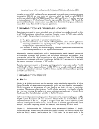 International Journal of Network Security & Its Applications (IJNSA), Vol.5, No.2, March 2013

operating system , which enables to become accustomed to an application to minimize resource
consumption. HEROS has been ported on processors which are based on ARM7TDMI-S
architecture, which includes NXP LPC21xx and Atmel AT91SAM7S series. A resilient operating
system mechanism for Wireless Sensor Networks is presented by Kim et al., [17]. Through the
experimental results on a common sensor node, it has been shown that the proposed mechanisms
successfully protect the system from wayward applications.

3 OPERATING SYSTEMS AND PROGRAMMING LANGUAGES
Operating systems used for sensor networks is same as traditional embedded system such as eCos
or uC/OS often designed with real-time properties. Operating systems for WSN nodes typically
are less complex than general-purpose operating systems due to:

   (i) The special requirements of sensor network applications.
   (ii) Resource constraints in sensor network hardware platforms, Sensor network applications
         are usually not interactive like any other personal computers. So there is no necessity for
         incorporating the support for user interfaces.
   (iii) Constraints in memory and memory mapping hardware support make mechanisms like
         virtual memory unnecessary or it is impossible to implement.

Programming the sensor nodes is more difficult than programming normal computer systems due
to constrained resources, high dynamics and inaccessible deployment environments. New
programming models like c@t (Computation at a point in space(@)Time), DCL (Distributed
Compositional Language), galsC, nesC, Protothreads, SNACK, SQTL are developed to deal with
the resource constrained environment of WSNs nodes.

Recently, maximum research is on developing operating system for sensor nodes such as, TinyOS
and Colorado’s Mantis Operating System (MOS). MOS is a layered multithreaded operating
system with a layered network stack. Tiny OS is the most popular state machine based operating
system for sensor networks.

4 OPERATING SYSTEM OVERVIEW
4.1 Tiny OS

TinyOS is a flexible application specific operating system specifically designed for Wireless
Sensor Networks. It is an event-driven programming model and is not based on multithreading.
TinyOS programs are self-possessed of event handlers and tasks with run to completion-
semantics. When an external event occurs, TinyOS calls the appropriate event handler to handle
the event viz., incoming data packet or a sensor sensing any particular data of interest. Event
handlers can delay the tasks that are scheduled by the TinyOS kernel.

nesC is a special programming language.It is the extension of C programming language used by
TinyOS system. Recognition of race conditions between tasks and event handlers are the
important features of the nesC . TinyOS is an open source, BSD-licensed operating system
intended for low-power wireless devices, which are used in different applications like sensor
networks, ubiquitous computing, personal area networks, smart buildings and smart meters.

TinyOS 2.1.1 includes support for; (i) The epic, mulle, and shimmer2 platforms, (ii) Simple,
uniform low-power networking across many protocols (iii) 6lowpan, an IPv6 networking layer
within the TinyOS network (iv) Security on the CC2420 radio. The tiny sensor nodes in the
                                                                                                     50
 