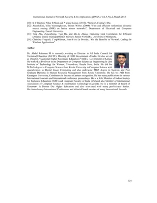 International Journal of Network Security & Its Applications (IJNSA), Vol.5, No.2, March 2013

[10] K V Rashmi, Nihar B Shah and P Vijay Kumar, (2010), “Network Coding”, IISc.
[12] AnanthKini, Vilas Veeraraghavan, Steven Weber, (2004), “Fast and efficient randomized dynamic
     source routing (DSR) on lattice sensor networks”, Department of Electrical and Computer
     Engineering, Drexel University.
[13] Ting Zhu, ZiguoZhong, Tian He, and Zhi-Li Zhang, Exploring Link Correlation for Efficient
     Dynamic source routing (DSR) in Wireless Sensor Networks, University of Minnesota.
[14] Christina Fragouli, J¨orgWidmer, Jean-Yves Le Boudec, “On the Benefits of Network Coding for
     Wireless Applications”.

Author

Dr. Abdul Rahiman M is currently working as Director in All India Council for
Technical Education (AICTE), Ministry of HRD, Government of India. He also served
as Director, Vocational Higher Secondary Education (VHSE), Government of Kerala.
He worked as Professor in the Department of Computer Science & Engineering in LBS
Institute of Technology for Women, Trivandrum, Kerala State, India. He did his
M.Tech degree in Computer Science from Kerala University in Computer Science with
specialization in Digital Image Computing and also undergone MBA degree in Systems and Post
Graduate Diploma in Human Resource Management from Kerala University. He has his PhD from
Karpagam University, Coimbatore in the area of pattern recognition. He has many publications in various
International Journals and International conference proceedings. He is a Life Member of Indian Society
for Technical Education (ISTE) and Computer Society of India (CSI)and also Member of International
Association of Computer Science & Information Technology (IACSIT). He is a member of Board of
Governors in Daman Diu Higher Education and also associated with many professional bodies.
He chaired many International Conferences and editorial board member of many International Journals.




                                                                                                     124
 