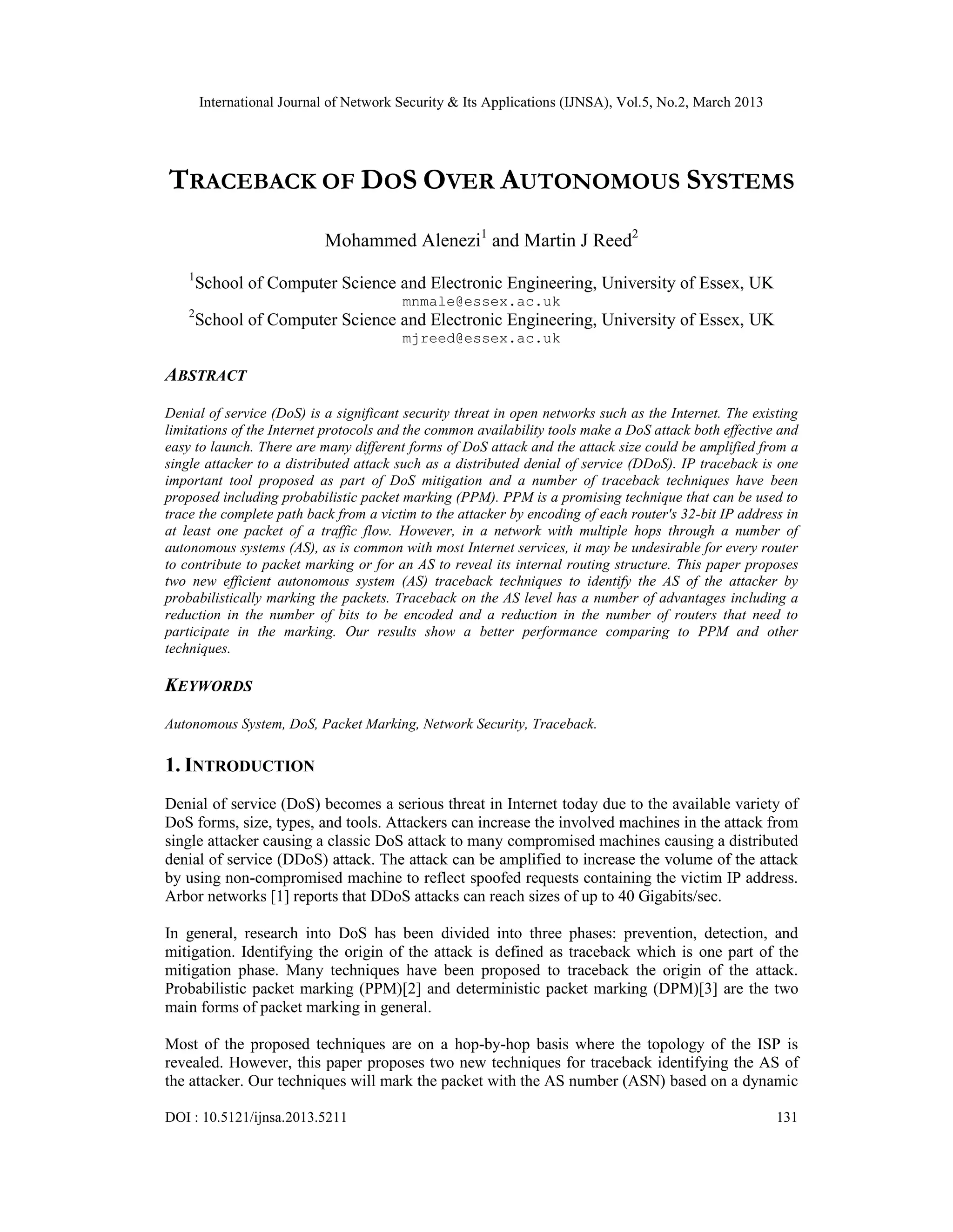 International Journal of Network Security & Its Applications (IJNSA), Vol.5, No.2, March 2013




TRACEBACK OF DOS OVER AUTONOMOUS SYSTEMS
                            Mohammed Alenezi1 and Martin J Reed2
    1
        School of Computer Science and Electronic Engineering, University of Essex, UK
                                         mnmale@essex.ac.uk
    2
        School of Computer Science and Electronic Engineering, University of Essex, UK
                                         mjreed@essex.ac.uk

ABSTRACT
Denial of service (DoS) is a significant security threat in open networks such as the Internet. The existing
limitations of the Internet protocols and the common availability tools make a DoS attack both effective and
easy to launch. There are many different forms of DoS attack and the attack size could be amplified from a
single attacker to a distributed attack such as a distributed denial of service (DDoS). IP traceback is one
important tool proposed as part of DoS mitigation and a number of traceback techniques have been
proposed including probabilistic packet marking (PPM). PPM is a promising technique that can be used to
trace the complete path back from a victim to the attacker by encoding of each router's 32-bit IP address in
at least one packet of a traffic flow. However, in a network with multiple hops through a number of
autonomous systems (AS), as is common with most Internet services, it may be undesirable for every router
to contribute to packet marking or for an AS to reveal its internal routing structure. This paper proposes
two new efficient autonomous system (AS) traceback techniques to identify the AS of the attacker by
probabilistically marking the packets. Traceback on the AS level has a number of advantages including a
reduction in the number of bits to be encoded and a reduction in the number of routers that need to
participate in the marking. Our results show a better performance comparing to PPM and other
techniques.

KEYWORDS
Autonomous System, DoS, Packet Marking, Network Security, Traceback.

1. INTRODUCTION
Denial of service (DoS) becomes a serious threat in Internet today due to the available variety of
DoS forms, size, types, and tools. Attackers can increase the involved machines in the attack from
single attacker causing a classic DoS attack to many compromised machines causing a distributed
denial of service (DDoS) attack. The attack can be amplified to increase the volume of the attack
by using non-compromised machine to reflect spoofed requests containing the victim IP address.
Arbor networks [1] reports that DDoS attacks can reach sizes of up to 40 Gigabits/sec.

In general, research into DoS has been divided into three phases: prevention, detection, and
mitigation. Identifying the origin of the attack is defined as traceback which is one part of the
mitigation phase. Many techniques have been proposed to traceback the origin of the attack.
Probabilistic packet marking (PPM)[2] and deterministic packet marking (DPM)[3] are the two
main forms of packet marking in general.

Most of the proposed techniques are on a hop-by-hop basis where the topology of the ISP is
revealed. However, this paper proposes two new techniques for traceback identifying the AS of
the attacker. Our techniques will mark the packet with the AS number (ASN) based on a dynamic

DOI : 10.5121/ijnsa.2013.5211                                                                           131
 