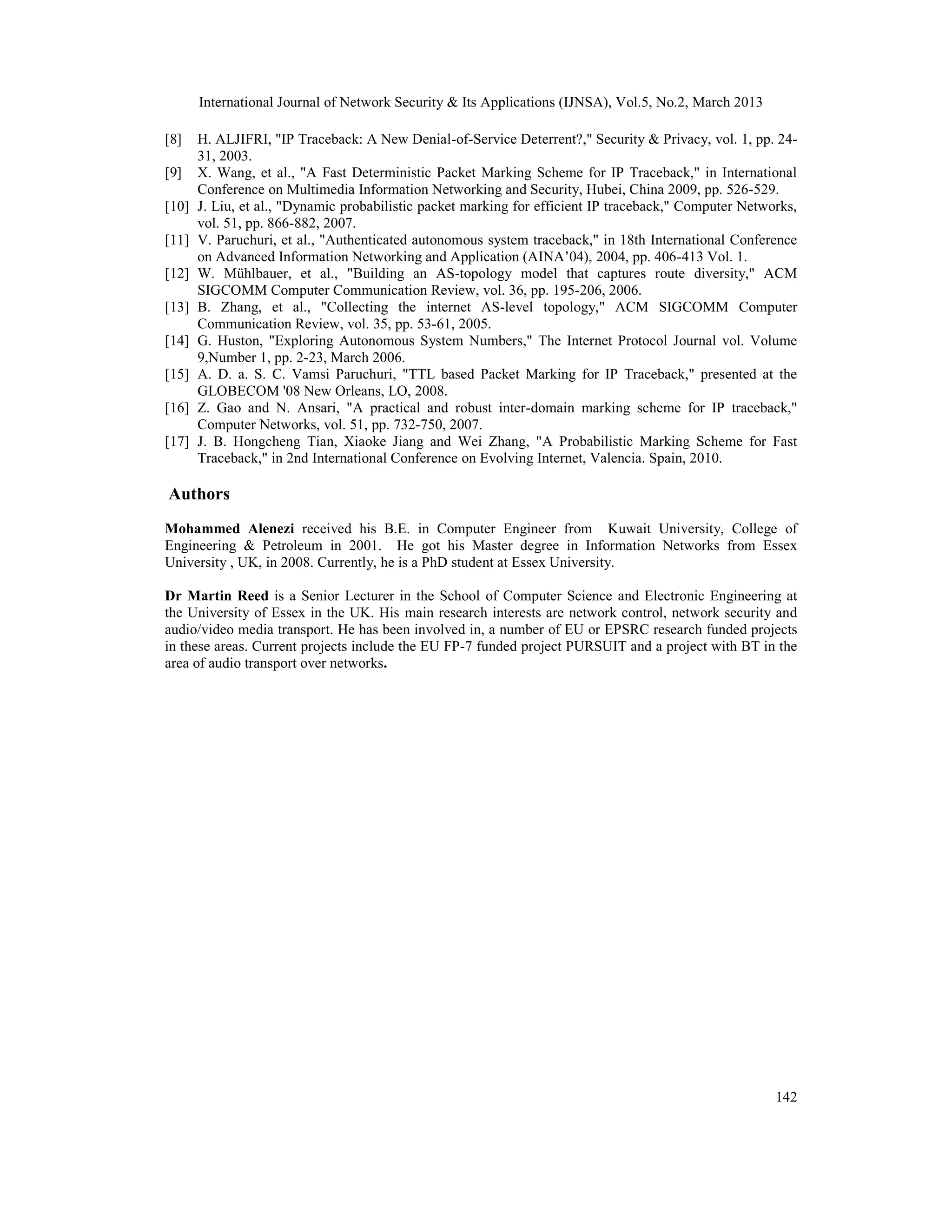International Journal of Network Security & Its Applications (IJNSA), Vol.5, No.2, March 2013

[8]    H. ALJIFRI, "IP Traceback: A New Denial-of-Service Deterrent?," Security & Privacy, vol. 1, pp. 24-
       31, 2003.
[9]    X. Wang, et al., "A Fast Deterministic Packet Marking Scheme for IP Traceback," in International
       Conference on Multimedia Information Networking and Security, Hubei, China 2009, pp. 526-529.
[10]   J. Liu, et al., "Dynamic probabilistic packet marking for efficient IP traceback," Computer Networks,
       vol. 51, pp. 866-882, 2007.
[11]   V. Paruchuri, et al., "Authenticated autonomous system traceback," in 18th International Conference
       on Advanced Information Networking and Application (AINA’04), 2004, pp. 406-413 Vol. 1.
[12]   W. Mühlbauer, et al., "Building an AS-topology model that captures route diversity," ACM
       SIGCOMM Computer Communication Review, vol. 36, pp. 195-206, 2006.
[13]   B. Zhang, et al., "Collecting the internet AS-level topology," ACM SIGCOMM Computer
       Communication Review, vol. 35, pp. 53-61, 2005.
[14]   G. Huston, "Exploring Autonomous System Numbers," The Internet Protocol Journal vol. Volume
       9,Number 1, pp. 2-23, March 2006.
[15]   A. D. a. S. C. Vamsi Paruchuri, "TTL based Packet Marking for IP Traceback," presented at the
       GLOBECOM '08 New Orleans, LO, 2008.
[16]   Z. Gao and N. Ansari, "A practical and robust inter-domain marking scheme for IP traceback,"
       Computer Networks, vol. 51, pp. 732-750, 2007.
[17]   J. B. Hongcheng Tian, Xiaoke Jiang and Wei Zhang, "A Probabilistic Marking Scheme for Fast
       Traceback," in 2nd International Conference on Evolving Internet, Valencia. Spain, 2010.

Authors
Mohammed Alenezi received his B.E. in Computer Engineer from Kuwait University, College of
Engineering & Petroleum in 2001. He got his Master degree in Information Networks from Essex
University , UK, in 2008. Currently, he is a PhD student at Essex University.

Dr Martin Reed is a Senior Lecturer in the School of Computer Science and Electronic Engineering at
the University of Essex in the UK. His main research interests are network control, network security and
audio/video media transport. He has been involved in, a number of EU or EPSRC research funded projects
in these areas. Current projects include the EU FP-7 funded project PURSUIT and a project with BT in the
area of audio transport over networks.




                                                                                                        142
 