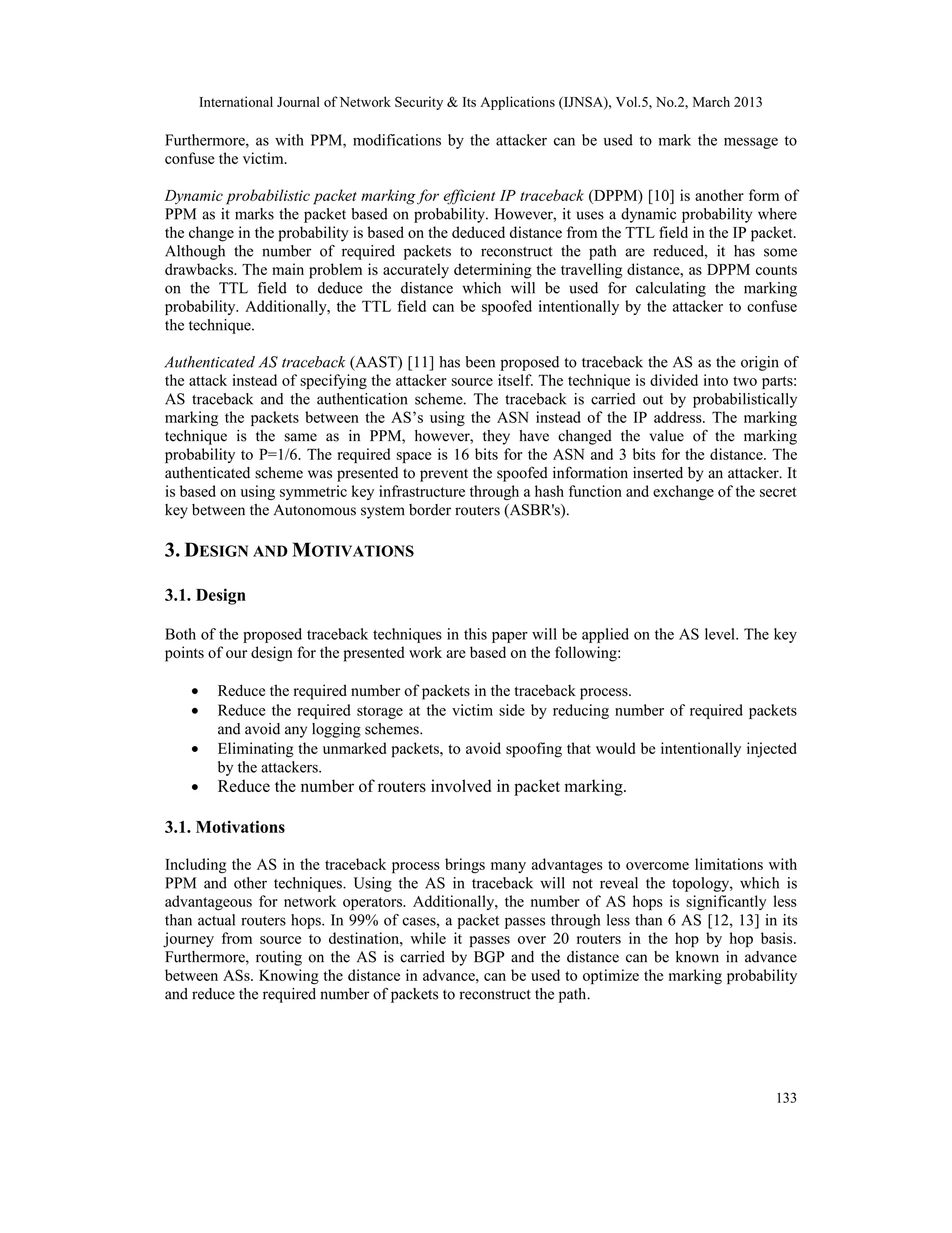 International Journal of Network Security & Its Applications (IJNSA), Vol.5, No.2, March 2013

Furthermore, as with PPM, modifications by the attacker can be used to mark the message to
confuse the victim.

Dynamic probabilistic packet marking for efficient IP traceback (DPPM) [10] is another form of
PPM as it marks the packet based on probability. However, it uses a dynamic probability where
the change in the probability is based on the deduced distance from the TTL field in the IP packet.
Although the number of required packets to reconstruct the path are reduced, it has some
drawbacks. The main problem is accurately determining the travelling distance, as DPPM counts
on the TTL field to deduce the distance which will be used for calculating the marking
probability. Additionally, the TTL field can be spoofed intentionally by the attacker to confuse
the technique.

Authenticated AS traceback (AAST) [11] has been proposed to traceback the AS as the origin of
the attack instead of specifying the attacker source itself. The technique is divided into two parts:
AS traceback and the authentication scheme. The traceback is carried out by probabilistically
marking the packets between the AS’s using the ASN instead of the IP address. The marking
technique is the same as in PPM, however, they have changed the value of the marking
probability to P=1/6. The required space is 16 bits for the ASN and 3 bits for the distance. The
authenticated scheme was presented to prevent the spoofed information inserted by an attacker. It
is based on using symmetric key infrastructure through a hash function and exchange of the secret
key between the Autonomous system border routers (ASBR's).

3. DESIGN AND MOTIVATIONS

3.1. Design

Both of the proposed traceback techniques in this paper will be applied on the AS level. The key
points of our design for the presented work are based on the following:

    •      Reduce the required number of packets in the traceback process.
    •      Reduce the required storage at the victim side by reducing number of required packets
           and avoid any logging schemes.
    •      Eliminating the unmarked packets, to avoid spoofing that would be intentionally injected
           by the attackers.
    •      Reduce the number of routers involved in packet marking.

3.1. Motivations

Including the AS in the traceback process brings many advantages to overcome limitations with
PPM and other techniques. Using the AS in traceback will not reveal the topology, which is
advantageous for network operators. Additionally, the number of AS hops is significantly less
than actual routers hops. In 99% of cases, a packet passes through less than 6 AS [12, 13] in its
journey from source to destination, while it passes over 20 routers in the hop by hop basis.
Furthermore, routing on the AS is carried by BGP and the distance can be known in advance
between ASs. Knowing the distance in advance, can be used to optimize the marking probability
and reduce the required number of packets to reconstruct the path.




                                                                                                        133
 