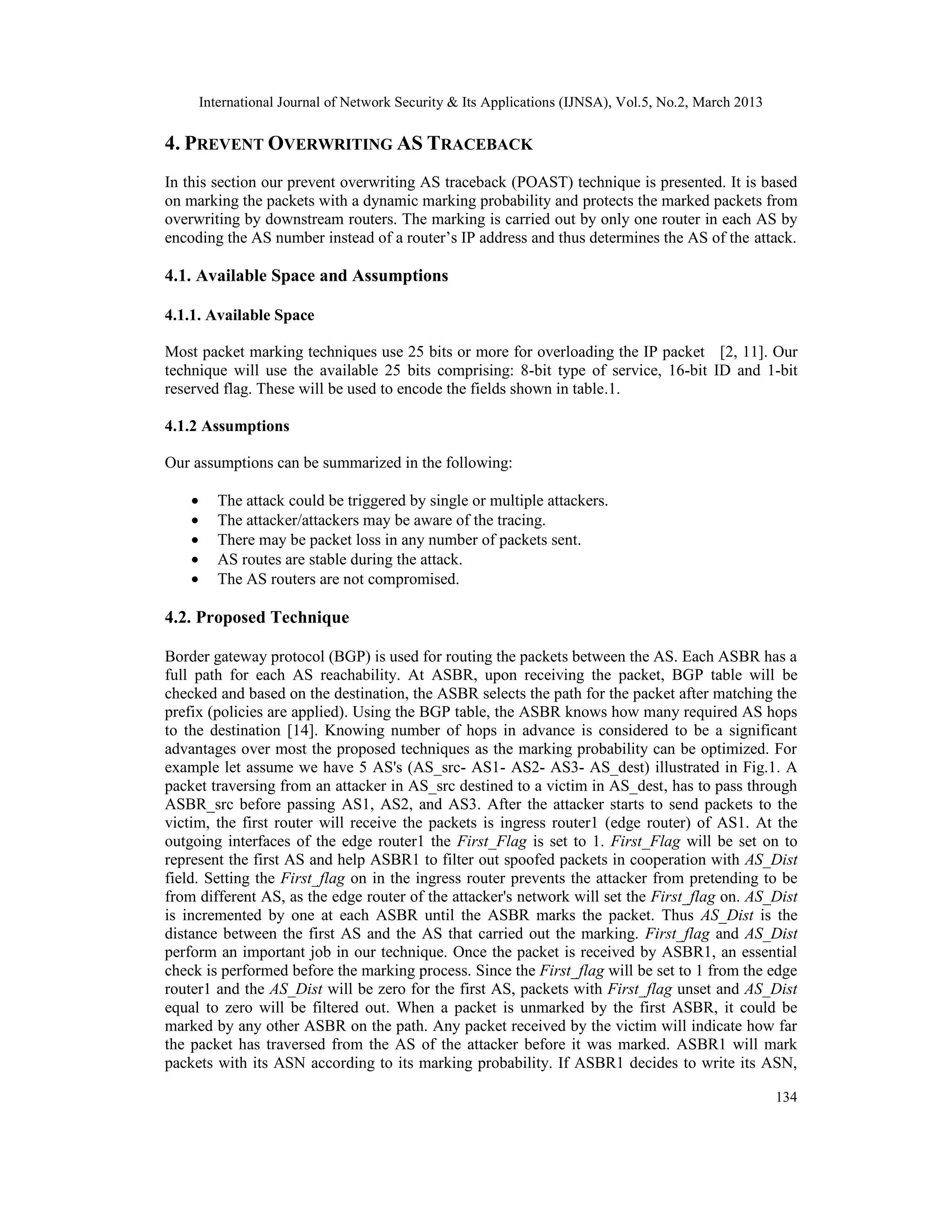 International Journal of Network Security & Its Applications (IJNSA), Vol.5, No.2, March 2013

4. PREVENT OVERWRITING AS TRACEBACK
In this section our prevent overwriting AS traceback (POAST) technique is presented. It is based
on marking the packets with a dynamic marking probability and protects the marked packets from
overwriting by downstream routers. The marking is carried out by only one router in each AS by
encoding the AS number instead of a router’s IP address and thus determines the AS of the attack.

4.1. Available Space and Assumptions

4.1.1. Available Space

Most packet marking techniques use 25 bits or more for overloading the IP packet [2, 11]. Our
technique will use the available 25 bits comprising: 8-bit type of service, 16-bit ID and 1-bit
reserved flag. These will be used to encode the fields shown in table.1.

4.1.2 Assumptions

Our assumptions can be summarized in the following:

    •      The attack could be triggered by single or multiple attackers.
    •      The attacker/attackers may be aware of the tracing.
    •      There may be packet loss in any number of packets sent.
    •      AS routes are stable during the attack.
    •      The AS routers are not compromised.

4.2. Proposed Technique

Border gateway protocol (BGP) is used for routing the packets between the AS. Each ASBR has a
full path for each AS reachability. At ASBR, upon receiving the packet, BGP table will be
checked and based on the destination, the ASBR selects the path for the packet after matching the
prefix (policies are applied). Using the BGP table, the ASBR knows how many required AS hops
to the destination [14]. Knowing number of hops in advance is considered to be a significant
advantages over most the proposed techniques as the marking probability can be optimized. For
example let assume we have 5 AS's (AS_src- AS1- AS2- AS3- AS_dest) illustrated in Fig.1. A
packet traversing from an attacker in AS_src destined to a victim in AS_dest, has to pass through
ASBR_src before passing AS1, AS2, and AS3. After the attacker starts to send packets to the
victim, the first router will receive the packets is ingress router1 (edge router) of AS1. At the
outgoing interfaces of the edge router1 the First_Flag is set to 1. First_Flag will be set on to
represent the first AS and help ASBR1 to filter out spoofed packets in cooperation with AS_Dist
field. Setting the First_flag on in the ingress router prevents the attacker from pretending to be
from different AS, as the edge router of the attacker's network will set the First_flag on. AS_Dist
is incremented by one at each ASBR until the ASBR marks the packet. Thus AS_Dist is the
distance between the first AS and the AS that carried out the marking. First_flag and AS_Dist
perform an important job in our technique. Once the packet is received by ASBR1, an essential
check is performed before the marking process. Since the First_flag will be set to 1 from the edge
router1 and the AS_Dist will be zero for the first AS, packets with First_flag unset and AS_Dist
equal to zero will be filtered out. When a packet is unmarked by the first ASBR, it could be
marked by any other ASBR on the path. Any packet received by the victim will indicate how far
the packet has traversed from the AS of the attacker before it was marked. ASBR1 will mark
packets with its ASN according to its marking probability. If ASBR1 decides to write its ASN,

                                                                                                        134
 