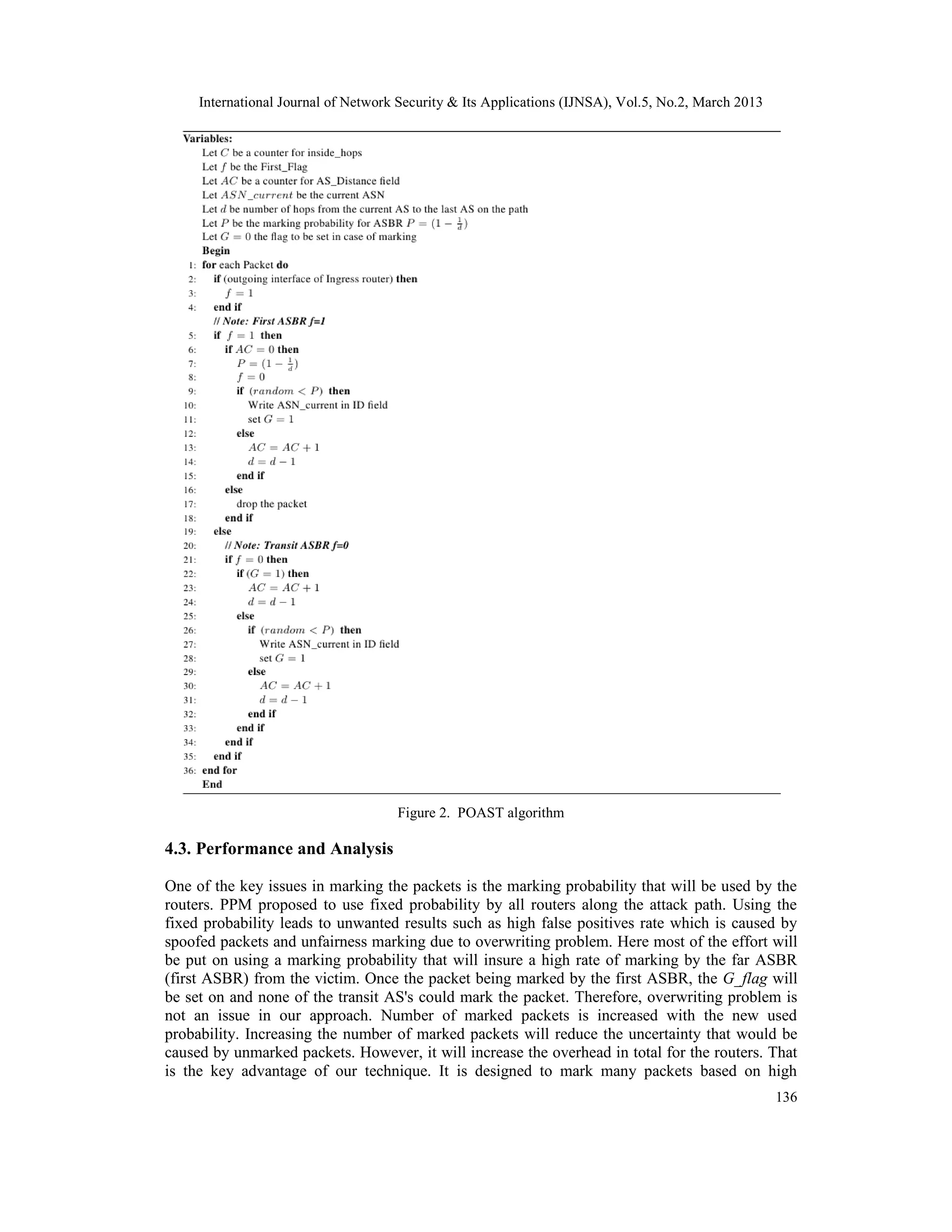 International Journal of Network Security & Its Applications (IJNSA), Vol.5, No.2, March 2013




                                     Figure 2. POAST algorithm

4.3. Performance and Analysis

One of the key issues in marking the packets is the marking probability that will be used by the
routers. PPM proposed to use fixed probability by all routers along the attack path. Using the
fixed probability leads to unwanted results such as high false positives rate which is caused by
spoofed packets and unfairness marking due to overwriting problem. Here most of the effort will
be put on using a marking probability that will insure a high rate of marking by the far ASBR
(first ASBR) from the victim. Once the packet being marked by the first ASBR, the G_flag will
be set on and none of the transit AS's could mark the packet. Therefore, overwriting problem is
not an issue in our approach. Number of marked packets is increased with the new used
probability. Increasing the number of marked packets will reduce the uncertainty that would be
caused by unmarked packets. However, it will increase the overhead in total for the routers. That
is the key advantage of our technique. It is designed to mark many packets based on high
                                                                                                     136
 