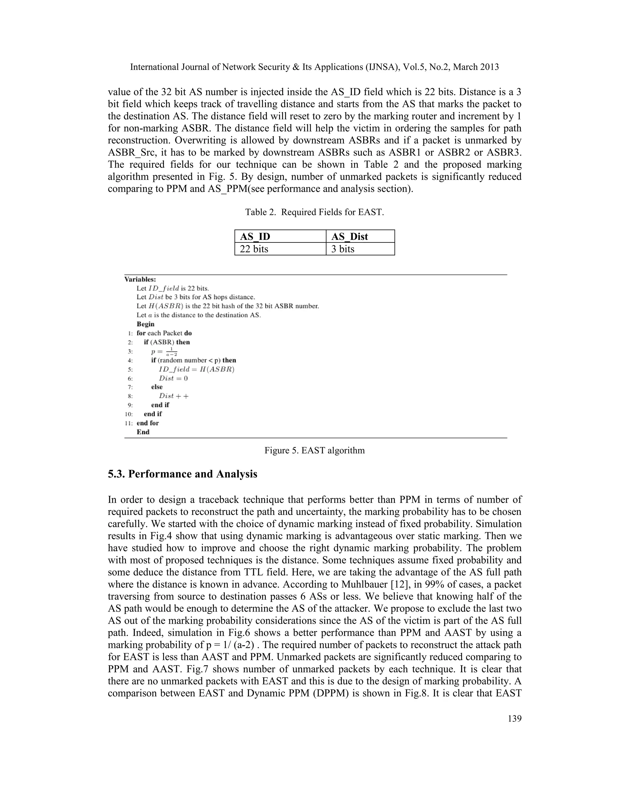 International Journal of Network Security & Its Applications (IJNSA), Vol.5, No.2, March 2013

value of the 32 bit AS number is injected inside the AS_ID field which is 22 bits. Distance is a 3
bit field which keeps track of travelling distance and starts from the AS that marks the packet to
the destination AS. The distance field will reset to zero by the marking router and increment by 1
for non-marking ASBR. The distance field will help the victim in ordering the samples for path
reconstruction. Overwriting is allowed by downstream ASBRs and if a packet is unmarked by
ASBR_Src, it has to be marked by downstream ASBRs such as ASBR1 or ASBR2 or ASBR3.
The required fields for our technique can be shown in Table 2 and the proposed marking
algorithm presented in Fig. 5. By design, number of unmarked packets is significantly reduced
comparing to PPM and AS_PPM(see performance and analysis section).

                                 Table 2. Required Fields for EAST.

                                AS_ID                  AS_Dist
                                22 bits                3 bits




                                      Figure 5. EAST algorithm

5.3. Performance and Analysis

In order to design a traceback technique that performs better than PPM in terms of number of
required packets to reconstruct the path and uncertainty, the marking probability has to be chosen
carefully. We started with the choice of dynamic marking instead of fixed probability. Simulation
results in Fig.4 show that using dynamic marking is advantageous over static marking. Then we
have studied how to improve and choose the right dynamic marking probability. The problem
with most of proposed techniques is the distance. Some techniques assume fixed probability and
some deduce the distance from TTL field. Here, we are taking the advantage of the AS full path
where the distance is known in advance. According to Muhlbauer [12], in 99% of cases, a packet
traversing from source to destination passes 6 ASs or less. We believe that knowing half of the
AS path would be enough to determine the AS of the attacker. We propose to exclude the last two
AS out of the marking probability considerations since the AS of the victim is part of the AS full
path. Indeed, simulation in Fig.6 shows a better performance than PPM and AAST by using a
marking probability of p = 1/ (a-2) . The required number of packets to reconstruct the attack path
for EAST is less than AAST and PPM. Unmarked packets are significantly reduced comparing to
PPM and AAST. Fig.7 shows number of unmarked packets by each technique. It is clear that
there are no unmarked packets with EAST and this is due to the design of marking probability. A
comparison between EAST and Dynamic PPM (DPPM) is shown in Fig.8. It is clear that EAST

                                                                                                     139
 