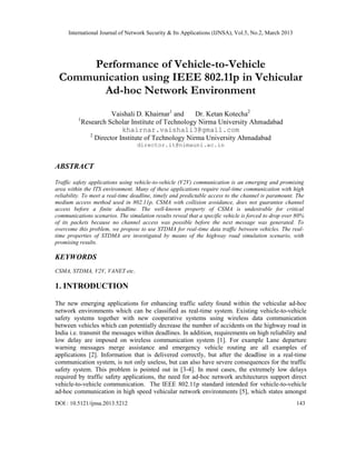 International Journal of Network Security & Its Applications (IJNSA), Vol.5, No.2, March 2013




      Performance of Vehicle-to-Vehicle
 Communication using IEEE 802.11p in Vehicular
       Ad-hoc Network Environment
                      Vaishali D. Khairnar1 and     Dr. Ketan Kotecha2
         1
           Research Scholar Institute of Technology Nirma University Ahmadabad
                          khairnar.vaishali3@gmail.com
              2
                Director Institute of Technology Nirma University Ahmadabad
                                  director.it@nimauni.ac.in


ABSTRACT

Traffic safety applications using vehicle-to-vehicle (V2V) communication is an emerging and promising
area within the ITS environment. Many of these applications require real-time communication with high
reliability. To meet a real-time deadline, timely and predictable access to the channel is paramount. The
medium access method used in 802.11p, CSMA with collision avoidance, does not guarantee channel
access before a finite deadline. The well-known property of CSMA is undesirable for critical
communications scenarios. The simulation results reveal that a specific vehicle is forced to drop over 80%
of its packets because no channel access was possible before the next message was generated. To
overcome this problem, we propose to use STDMA for real-time data traffic between vehicles. The real-
time properties of STDMA are investigated by means of the highway road simulation scenario, with
promising results.

KEYWORDS
CSMA, STDMA, V2V, VANET etc.

1. INTRODUCTION

The new emerging applications for enhancing traffic safety found within the vehicular ad-hoc
network environments which can be classified as real-time system. Existing vehicle-to-vehicle
safety systems together with new cooperative systems using wireless data communication
between vehicles which can potentially decrease the number of accidents on the highway road in
India i.e. transmit the messages within deadlines. In addition, requirements on high reliability and
low delay are imposed on wireless communication system [1]. For example Lane departure
warning messages merge assistance and emergency vehicle routing are all examples of
applications [2]. Information that is delivered correctly, but after the deadline in a real-time
communication system, is not only useless, but can also have severe consequences for the traffic
safety system. This problem is pointed out in [3-4]. In most cases, the extremely low delays
required by traffic safety applications, the need for ad-hoc network architectures support direct
vehicle-to-vehicle communication. The IEEE 802.11p standard intended for vehicle-to-vehicle
ad-hoc communication in high speed vehicular network environments [5], which states amongst
DOI : 10.5121/ijnsa.2013.5212                                                                         143
 