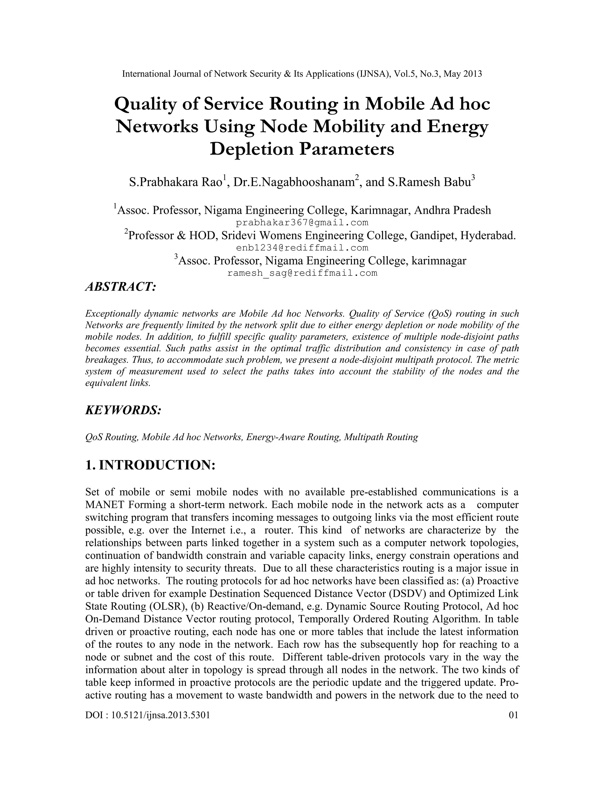 International Journal of Network Security & Its Applications (IJNSA), Vol.5, No.3, May 2013
 
DOI : 10.5121/ijnsa.2013.5301 01
Quality of Service Routing in Mobile Ad hoc
Networks Using Node Mobility and Energy
Depletion Parameters
S.Prabhakara Rao1
, Dr.E.Nagabhooshanam2
, and S.Ramesh Babu3
1
Assoc. Professor, Nigama Engineering College, Karimnagar, Andhra Pradesh
prabhakar367@gmail.com
2
Professor & HOD, Sridevi Womens Engineering College, Gandipet, Hyderabad.
enb1234@rediffmail.com
3
Assoc. Professor, Nigama Engineering College, karimnagar
ramesh_sag@rediffmail.com
ABSTRACT:
Exceptionally dynamic networks are Mobile Ad hoc Networks. Quality of Service (QoS) routing in such
Networks are frequently limited by the network split due to either energy depletion or node mobility of the
mobile nodes. In addition, to fulfill specific quality parameters, existence of multiple node-disjoint paths
becomes essential. Such paths assist in the optimal traffic distribution and consistency in case of path
breakages. Thus, to accommodate such problem, we present a node-disjoint multipath protocol. The metric
system of measurement used to select the paths takes into account the stability of the nodes and the
equivalent links.
KEYWORDS:
QoS Routing, Mobile Ad hoc Networks, Energy-Aware Routing, Multipath Routing
1. INTRODUCTION:
Set of mobile or semi mobile nodes with no available pre-established communications is a
MANET Forming a short-term network. Each mobile node in the network acts as a computer
switching program that transfers incoming messages to outgoing links via the most efficient route
possible, e.g. over the Internet i.e., a router. This kind of networks are characterize by the
relationships between parts linked together in a system such as a computer network topologies,
continuation of bandwidth constrain and variable capacity links, energy constrain operations and
are highly intensity to security threats. Due to all these characteristics routing is a major issue in
ad hoc networks. The routing protocols for ad hoc networks have been classified as: (a) Proactive
or table driven for example Destination Sequenced Distance Vector (DSDV) and Optimized Link
State Routing (OLSR), (b) Reactive/On-demand, e.g. Dynamic Source Routing Protocol, Ad hoc
On-Demand Distance Vector routing protocol, Temporally Ordered Routing Algorithm. In table
driven or proactive routing, each node has one or more tables that include the latest information
of the routes to any node in the network. Each row has the subsequently hop for reaching to a
node or subnet and the cost of this route. Different table-driven protocols vary in the way the
information about alter in topology is spread through all nodes in the network. The two kinds of
table keep informed in proactive protocols are the periodic update and the triggered update. Pro-
active routing has a movement to waste bandwidth and powers in the network due to the need to
 
