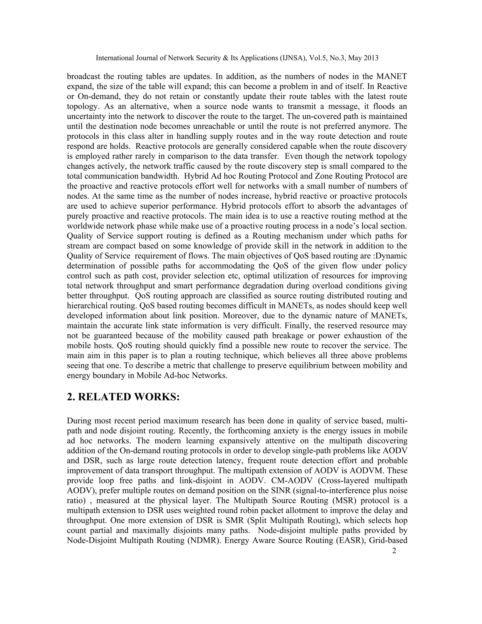 International Journal of Network Security & Its Applications (IJNSA), Vol.5, No.3, May 2013
2 
 
broadcast the routing tables are updates. In addition, as the numbers of nodes in the MANET
expand, the size of the table will expand; this can become a problem in and of itself. In Reactive
or On-demand, they do not retain or constantly update their route tables with the latest route
topology. As an alternative, when a source node wants to transmit a message, it floods an
uncertainty into the network to discover the route to the target. The un-covered path is maintained
until the destination node becomes unreachable or until the route is not preferred anymore. The
protocols in this class alter in handling supply routes and in the way route detection and route
respond are holds. Reactive protocols are generally considered capable when the route discovery
is employed rather rarely in comparison to the data transfer. Even though the network topology
changes actively, the network traffic caused by the route discovery step is small compared to the
total communication bandwidth. Hybrid Ad hoc Routing Protocol and Zone Routing Protocol are
the proactive and reactive protocols effort well for networks with a small number of numbers of
nodes. At the same time as the number of nodes increase, hybrid reactive or proactive protocols
are used to achieve superior performance. Hybrid protocols effort to absorb the advantages of
purely proactive and reactive protocols. The main idea is to use a reactive routing method at the
worldwide network phase while make use of a proactive routing process in a node’s local section.
Quality of Service support routing is defined as a Routing mechanism under which paths for
stream are compact based on some knowledge of provide skill in the network in addition to the
Quality of Service requirement of flows. The main objectives of QoS based routing are :Dynamic
determination of possible paths for accommodating the QoS of the given flow under policy
control such as path cost, provider selection etc, optimal utilization of resources for improving
total network throughput and smart performance degradation during overload conditions giving
better throughput. QoS routing approach are classified as source routing distributed routing and
hierarchical routing. QoS based routing becomes difficult in MANETs, as nodes should keep well
developed information about link position. Moreover, due to the dynamic nature of MANETs,
maintain the accurate link state information is very difficult. Finally, the reserved resource may
not be guaranteed because of the mobility caused path breakage or power exhaustion of the
mobile hosts. QoS routing should quickly find a possible new route to recover the service. The
main aim in this paper is to plan a routing technique, which believes all three above problems
seeing that one. To describe a metric that challenge to preserve equilibrium between mobility and
energy boundary in Mobile Ad-hoc Networks.
2. RELATED WORKS:
During most recent period maximum research has been done in quality of service based, multi-
path and node disjoint routing. Recently, the forthcoming anxiety is the energy issues in mobile
ad hoc networks. The modern learning expansively attentive on the multipath discovering
addition of the On-demand routing protocols in order to develop single-path problems like AODV
and DSR, such as large route detection latency, frequent route detection effort and probable
improvement of data transport throughput. The multipath extension of AODV is AODVM. These
provide loop free paths and link-disjoint in AODV. CM-AODV (Cross-layered multipath
AODV), prefer multiple routes on demand position on the SINR (signal-to-interference plus noise
ratio) , measured at the physical layer. The Multipath Source Routing (MSR) protocol is a
multipath extension to DSR uses weighted round robin packet allotment to improve the delay and
throughput. One more extension of DSR is SMR (Split Multipath Routing), which selects hop
count partial and maximally disjoints many paths. Node-disjoint multiple paths provided by
Node-Disjoint Multipath Routing (NDMR). Energy Aware Source Routing (EASR), Grid-based
 