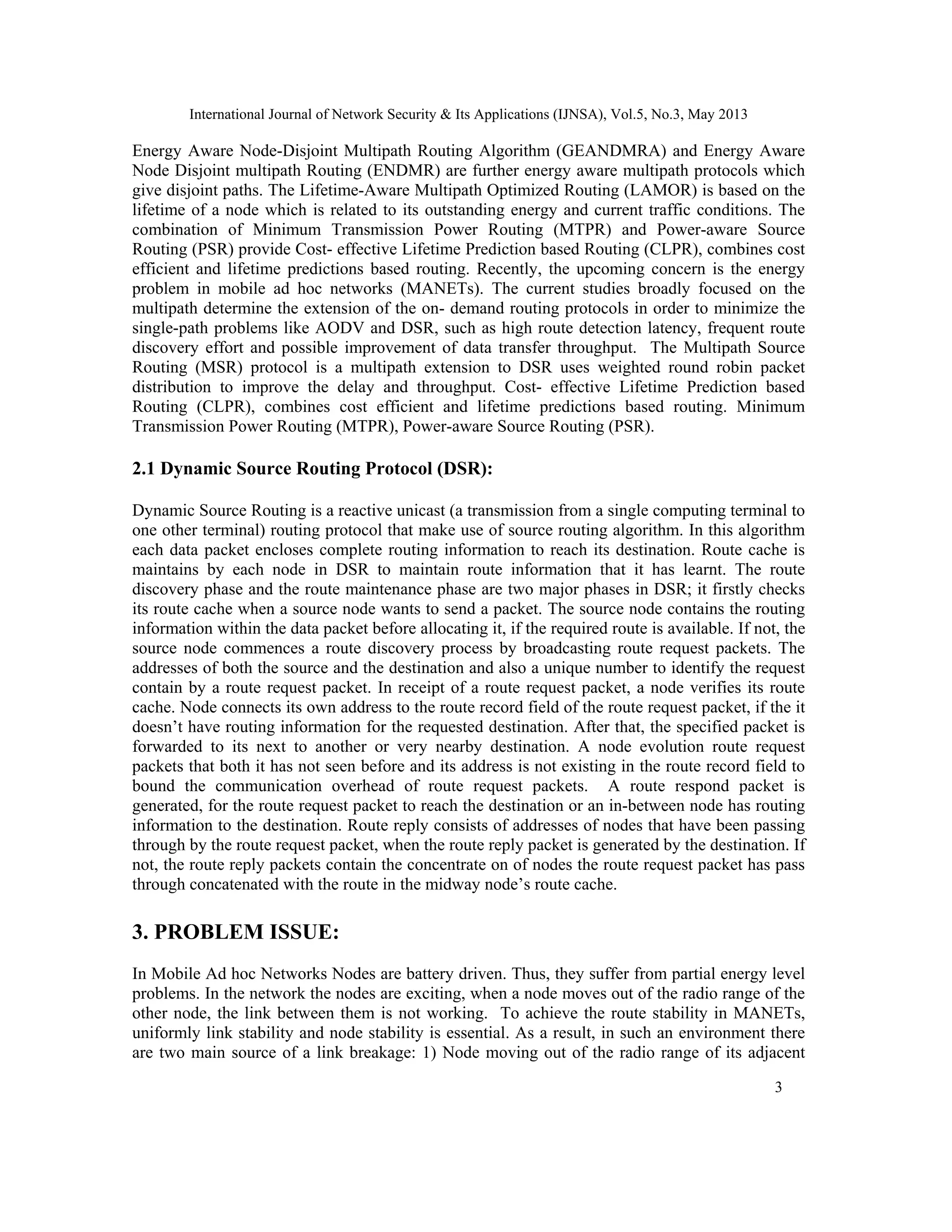 International Journal of Network Security & Its Applications (IJNSA), Vol.5, No.3, May 2013
3 
 
Energy Aware Node-Disjoint Multipath Routing Algorithm (GEANDMRA) and Energy Aware
Node Disjoint multipath Routing (ENDMR) are further energy aware multipath protocols which
give disjoint paths. The Lifetime-Aware Multipath Optimized Routing (LAMOR) is based on the
lifetime of a node which is related to its outstanding energy and current traffic conditions. The
combination of Minimum Transmission Power Routing (MTPR) and Power-aware Source
Routing (PSR) provide Cost- effective Lifetime Prediction based Routing (CLPR), combines cost
efficient and lifetime predictions based routing. Recently, the upcoming concern is the energy
problem in mobile ad hoc networks (MANETs). The current studies broadly focused on the
multipath determine the extension of the on- demand routing protocols in order to minimize the
single-path problems like AODV and DSR, such as high route detection latency, frequent route
discovery effort and possible improvement of data transfer throughput. The Multipath Source
Routing (MSR) protocol is a multipath extension to DSR uses weighted round robin packet
distribution to improve the delay and throughput. Cost- effective Lifetime Prediction based
Routing (CLPR), combines cost efficient and lifetime predictions based routing. Minimum
Transmission Power Routing (MTPR), Power-aware Source Routing (PSR).
2.1 Dynamic Source Routing Protocol (DSR):
Dynamic Source Routing is a reactive unicast (a transmission from a single computing terminal to
one other terminal) routing protocol that make use of source routing algorithm. In this algorithm
each data packet encloses complete routing information to reach its destination. Route cache is
maintains by each node in DSR to maintain route information that it has learnt. The route
discovery phase and the route maintenance phase are two major phases in DSR; it firstly checks
its route cache when a source node wants to send a packet. The source node contains the routing
information within the data packet before allocating it, if the required route is available. If not, the
source node commences a route discovery process by broadcasting route request packets. The
addresses of both the source and the destination and also a unique number to identify the request
contain by a route request packet. In receipt of a route request packet, a node verifies its route
cache. Node connects its own address to the route record field of the route request packet, if the it
doesn’t have routing information for the requested destination. After that, the specified packet is
forwarded to its next to another or very nearby destination. A node evolution route request
packets that both it has not seen before and its address is not existing in the route record field to
bound the communication overhead of route request packets. A route respond packet is
generated, for the route request packet to reach the destination or an in-between node has routing
information to the destination. Route reply consists of addresses of nodes that have been passing
through by the route request packet, when the route reply packet is generated by the destination. If
not, the route reply packets contain the concentrate on of nodes the route request packet has pass
through concatenated with the route in the midway node’s route cache.
3. PROBLEM ISSUE:
In Mobile Ad hoc Networks Nodes are battery driven. Thus, they suffer from partial energy level
problems. In the network the nodes are exciting, when a node moves out of the radio range of the
other node, the link between them is not working. To achieve the route stability in MANETs,
uniformly link stability and node stability is essential. As a result, in such an environment there
are two main source of a link breakage: 1) Node moving out of the radio range of its adjacent
 