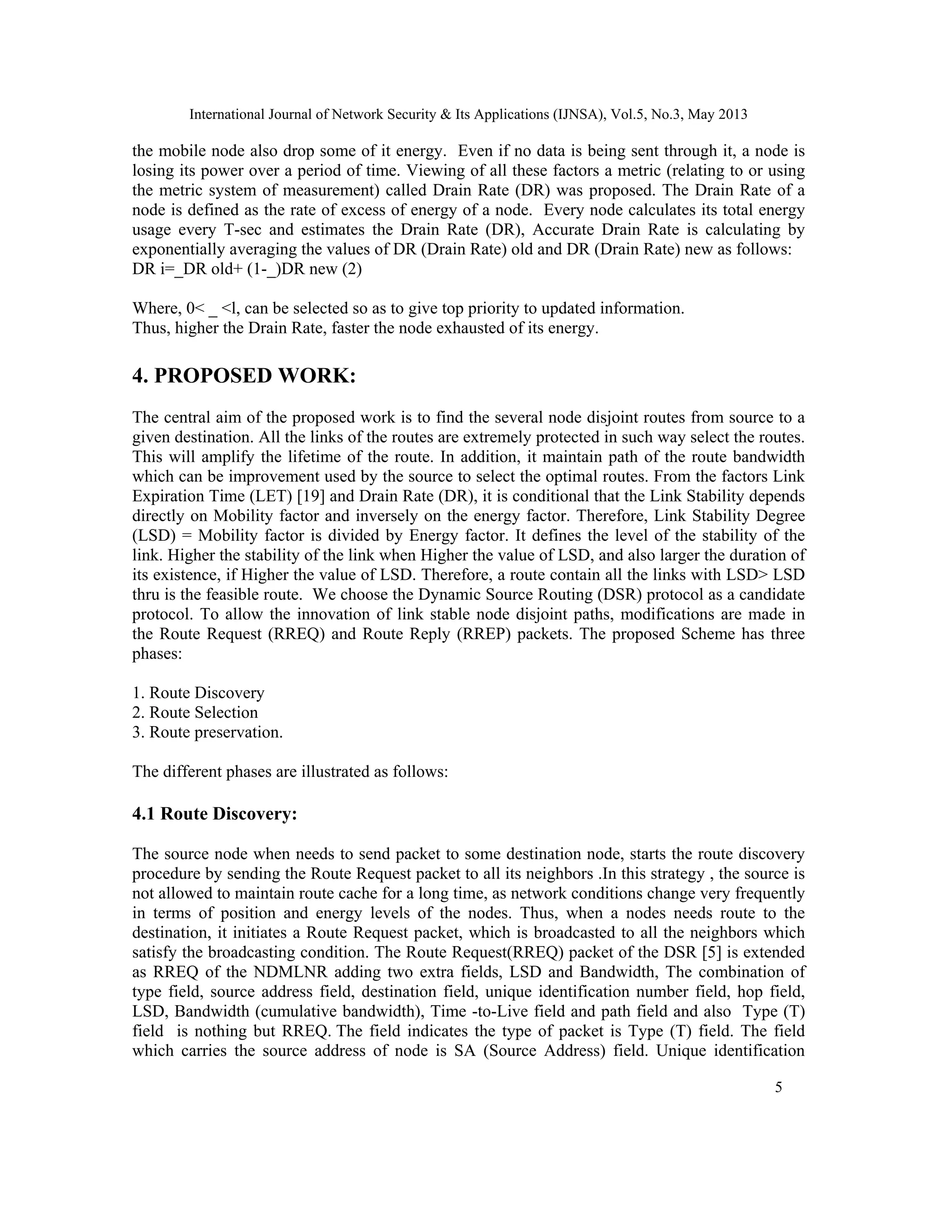 International Journal of Network Security & Its Applications (IJNSA), Vol.5, No.3, May 2013
5 
 
the mobile node also drop some of it energy. Even if no data is being sent through it, a node is
losing its power over a period of time. Viewing of all these factors a metric (relating to or using
the metric system of measurement) called Drain Rate (DR) was proposed. The Drain Rate of a
node is defined as the rate of excess of energy of a node. Every node calculates its total energy
usage every T-sec and estimates the Drain Rate (DR), Accurate Drain Rate is calculating by
exponentially averaging the values of DR (Drain Rate) old and DR (Drain Rate) new as follows:
DR i=_DR old+ (1-_)DR new (2)
Where, 0< _ <l, can be selected so as to give top priority to updated information.
Thus, higher the Drain Rate, faster the node exhausted of its energy.
4. PROPOSED WORK:
The central aim of the proposed work is to find the several node disjoint routes from source to a
given destination. All the links of the routes are extremely protected in such way select the routes.
This will amplify the lifetime of the route. In addition, it maintain path of the route bandwidth
which can be improvement used by the source to select the optimal routes. From the factors Link
Expiration Time (LET) [19] and Drain Rate (DR), it is conditional that the Link Stability depends
directly on Mobility factor and inversely on the energy factor. Therefore, Link Stability Degree
(LSD) = Mobility factor is divided by Energy factor. It defines the level of the stability of the
link. Higher the stability of the link when Higher the value of LSD, and also larger the duration of
its existence, if Higher the value of LSD. Therefore, a route contain all the links with LSD> LSD
thru is the feasible route. We choose the Dynamic Source Routing (DSR) protocol as a candidate
protocol. To allow the innovation of link stable node disjoint paths, modifications are made in
the Route Request (RREQ) and Route Reply (RREP) packets. The proposed Scheme has three
phases:
1. Route Discovery
2. Route Selection
3. Route preservation.
The different phases are illustrated as follows:
4.1 Route Discovery:
The source node when needs to send packet to some destination node, starts the route discovery
procedure by sending the Route Request packet to all its neighbors .In this strategy , the source is
not allowed to maintain route cache for a long time, as network conditions change very frequently
in terms of position and energy levels of the nodes. Thus, when a nodes needs route to the
destination, it initiates a Route Request packet, which is broadcasted to all the neighbors which
satisfy the broadcasting condition. The Route Request(RREQ) packet of the DSR [5] is extended
as RREQ of the NDMLNR adding two extra fields, LSD and Bandwidth, The combination of
type field, source address field, destination field, unique identification number field, hop field,
LSD, Bandwidth (cumulative bandwidth), Time -to-Live field and path field and also Type (T)
field is nothing but RREQ. The field indicates the type of packet is Type (T) field. The field
which carries the source address of node is SA (Source Address) field. Unique identification
 