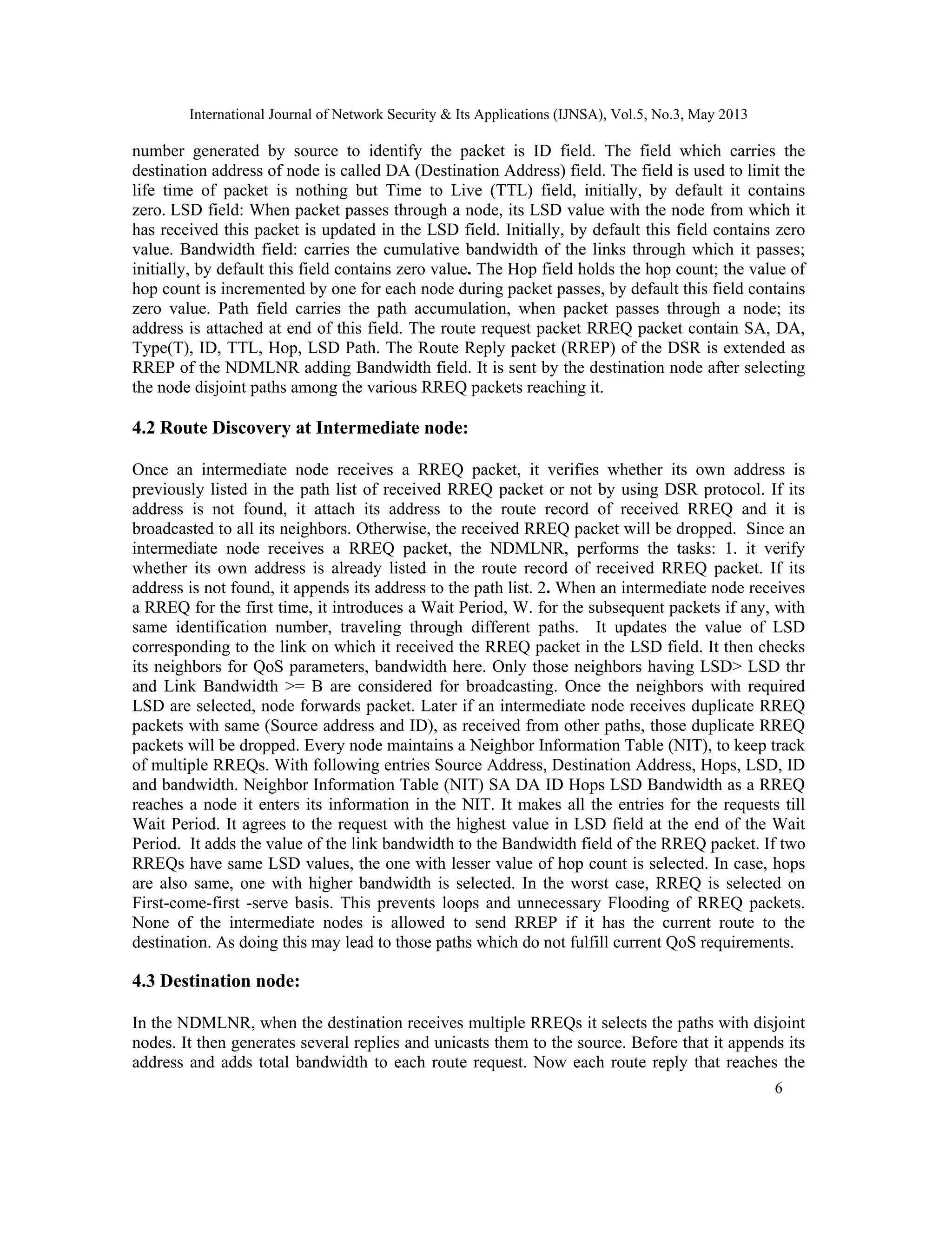 International Journal of Network Security & Its Applications (IJNSA), Vol.5, No.3, May 2013
6 
 
number generated by source to identify the packet is ID field. The field which carries the
destination address of node is called DA (Destination Address) field. The field is used to limit the
life time of packet is nothing but Time to Live (TTL) field, initially, by default it contains
zero. LSD field: When packet passes through a node, its LSD value with the node from which it
has received this packet is updated in the LSD field. Initially, by default this field contains zero
value. Bandwidth field: carries the cumulative bandwidth of the links through which it passes;
initially, by default this field contains zero value. The Hop field holds the hop count; the value of
hop count is incremented by one for each node during packet passes, by default this field contains
zero value. Path field carries the path accumulation, when packet passes through a node; its
address is attached at end of this field. The route request packet RREQ packet contain SA, DA,
Type(T), ID, TTL, Hop, LSD Path. The Route Reply packet (RREP) of the DSR is extended as
RREP of the NDMLNR adding Bandwidth field. It is sent by the destination node after selecting
the node disjoint paths among the various RREQ packets reaching it.
4.2 Route Discovery at Intermediate node:
Once an intermediate node receives a RREQ packet, it verifies whether its own address is
previously listed in the path list of received RREQ packet or not by using DSR protocol. If its
address is not found, it attach its address to the route record of received RREQ and it is
broadcasted to all its neighbors. Otherwise, the received RREQ packet will be dropped. Since an
intermediate node receives a RREQ packet, the NDMLNR, performs the tasks: 1. it verify
whether its own address is already listed in the route record of received RREQ packet. If its
address is not found, it appends its address to the path list. 2. When an intermediate node receives
a RREQ for the first time, it introduces a Wait Period, W. for the subsequent packets if any, with
same identification number, traveling through different paths. It updates the value of LSD
corresponding to the link on which it received the RREQ packet in the LSD field. It then checks
its neighbors for QoS parameters, bandwidth here. Only those neighbors having LSD> LSD thr
and Link Bandwidth >= B are considered for broadcasting. Once the neighbors with required
LSD are selected, node forwards packet. Later if an intermediate node receives duplicate RREQ
packets with same (Source address and ID), as received from other paths, those duplicate RREQ
packets will be dropped. Every node maintains a Neighbor Information Table (NIT), to keep track
of multiple RREQs. With following entries Source Address, Destination Address, Hops, LSD, ID
and bandwidth. Neighbor Information Table (NIT) SA DA ID Hops LSD Bandwidth as a RREQ
reaches a node it enters its information in the NIT. It makes all the entries for the requests till
Wait Period. It agrees to the request with the highest value in LSD field at the end of the Wait
Period. It adds the value of the link bandwidth to the Bandwidth field of the RREQ packet. If two
RREQs have same LSD values, the one with lesser value of hop count is selected. In case, hops
are also same, one with higher bandwidth is selected. In the worst case, RREQ is selected on
First-come-first -serve basis. This prevents loops and unnecessary Flooding of RREQ packets.
None of the intermediate nodes is allowed to send RREP if it has the current route to the
destination. As doing this may lead to those paths which do not fulfill current QoS requirements.
4.3 Destination node:
In the NDMLNR, when the destination receives multiple RREQs it selects the paths with disjoint
nodes. It then generates several replies and unicasts them to the source. Before that it appends its
address and adds total bandwidth to each route request. Now each route reply that reaches the
 