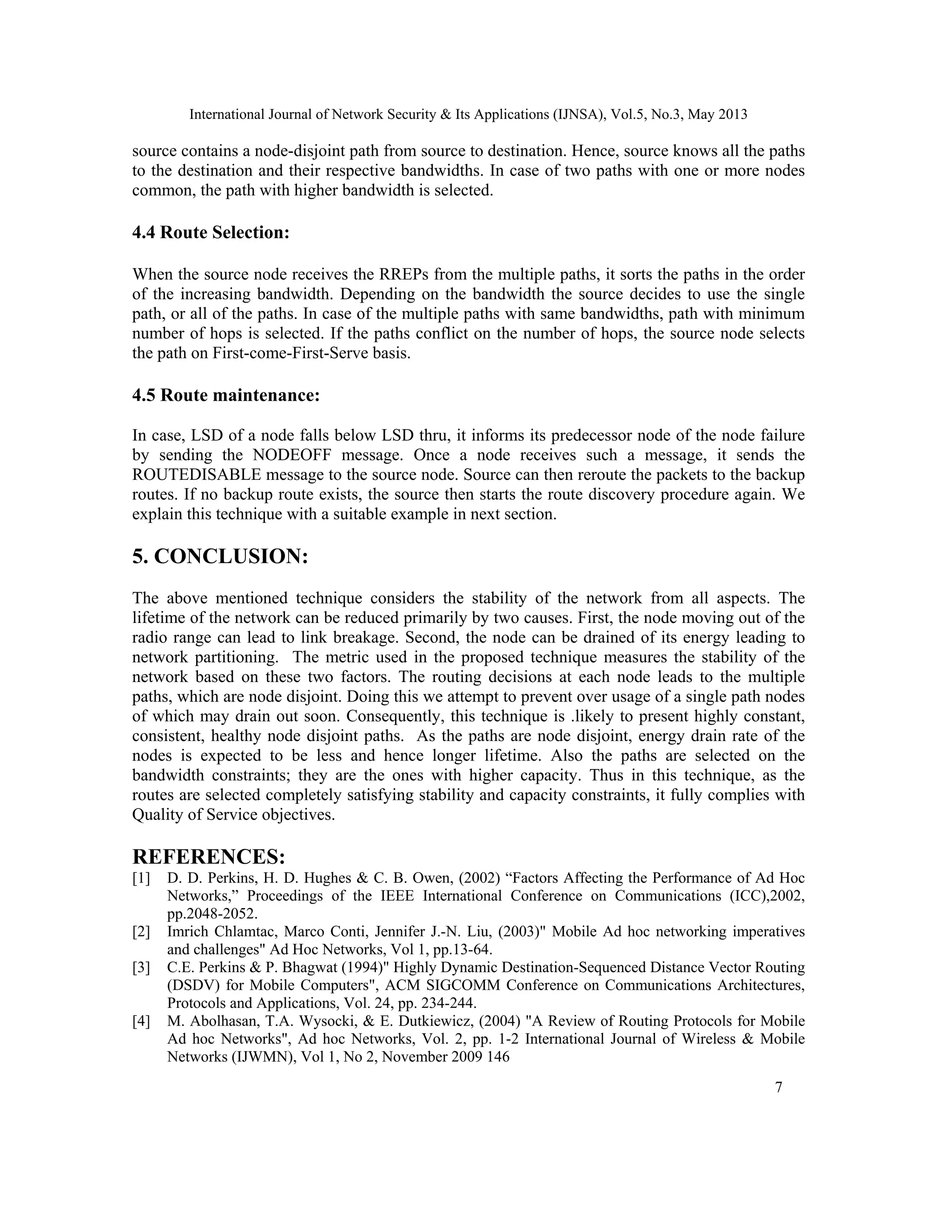 International Journal of Network Security & Its Applications (IJNSA), Vol.5, No.3, May 2013
7 
 
source contains a node-disjoint path from source to destination. Hence, source knows all the paths
to the destination and their respective bandwidths. In case of two paths with one or more nodes
common, the path with higher bandwidth is selected.
4.4 Route Selection:
When the source node receives the RREPs from the multiple paths, it sorts the paths in the order
of the increasing bandwidth. Depending on the bandwidth the source decides to use the single
path, or all of the paths. In case of the multiple paths with same bandwidths, path with minimum
number of hops is selected. If the paths conflict on the number of hops, the source node selects
the path on First-come-First-Serve basis.
4.5 Route maintenance:
In case, LSD of a node falls below LSD thru, it informs its predecessor node of the node failure
by sending the NODEOFF message. Once a node receives such a message, it sends the
ROUTEDISABLE message to the source node. Source can then reroute the packets to the backup
routes. If no backup route exists, the source then starts the route discovery procedure again. We
explain this technique with a suitable example in next section.
5. CONCLUSION:
The above mentioned technique considers the stability of the network from all aspects. The
lifetime of the network can be reduced primarily by two causes. First, the node moving out of the
radio range can lead to link breakage. Second, the node can be drained of its energy leading to
network partitioning. The metric used in the proposed technique measures the stability of the
network based on these two factors. The routing decisions at each node leads to the multiple
paths, which are node disjoint. Doing this we attempt to prevent over usage of a single path nodes
of which may drain out soon. Consequently, this technique is .likely to present highly constant,
consistent, healthy node disjoint paths. As the paths are node disjoint, energy drain rate of the
nodes is expected to be less and hence longer lifetime. Also the paths are selected on the
bandwidth constraints; they are the ones with higher capacity. Thus in this technique, as the
routes are selected completely satisfying stability and capacity constraints, it fully complies with
Quality of Service objectives.
REFERENCES:
[1] D. D. Perkins, H. D. Hughes & C. B. Owen, (2002) “Factors Affecting the Performance of Ad Hoc
Networks,” Proceedings of the IEEE International Conference on Communications (ICC),2002,
pp.2048-2052.
[2] Imrich Chlamtac, Marco Conti, Jennifer J.-N. Liu, (2003)" Mobile Ad hoc networking imperatives
and challenges" Ad Hoc Networks, Vol 1, pp.13-64.
[3] C.E. Perkins & P. Bhagwat (1994)" Highly Dynamic Destination-Sequenced Distance Vector Routing
(DSDV) for Mobile Computers", ACM SIGCOMM Conference on Communications Architectures,
Protocols and Applications, Vol. 24, pp. 234-244.
[4] M. Abolhasan, T.A. Wysocki, & E. Dutkiewicz, (2004) "A Review of Routing Protocols for Mobile
Ad hoc Networks", Ad hoc Networks, Vol. 2, pp. 1-2 International Journal of Wireless & Mobile
Networks (IJWMN), Vol 1, No 2, November 2009 146
 