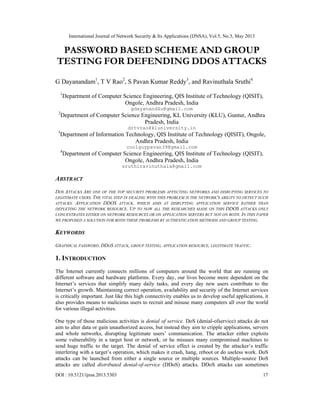 International Journal of Network Security & Its Applications (IJNSA), Vol.5, No.3, May 2013
DOI : 10.5121/ijnsa.2013.5303 17
PASSWORD BASED SCHEME AND GROUP
TESTING FOR DEFENDING DDOS ATTACKS
G Dayanandam1
, T V Rao2
, S Pavan Kumar Reddy3
, and Ravinuthala Sruthi4
1
Department of Computer Science Engineering, QIS Institute of Technology (QISIT),
Ongole, Andhra Pradesh, India
gdayanand4u@gmail.com
2
Department of Computer Science Engineering, KL University (KLU), Guntur, Andhra
Pradesh, India
drtvrao@kluniversity.in
3
Department of Information Technology, QIS Institute of Technology (QISIT), Ongole,
Andhra Pradesh, India
coolguypavan39@gmail.com
4
Department of Computer Science Engineering, QIS Institute of Technology (QISIT),
Ongole, Andhra Pradesh, India
sruthiravinuthala@gmail.com
ABSTRACT
DOS ATTACKS ARE ONE OF THE TOP SECURITY PROBLEMS AFFECTING NETWORKS AND DISRUPTING SERVICES TO
LEGITIMATE USERS. THE VITAL STEP IN DEALING WITH THIS PROBLEM IS THE NETWORK'S ABILITY TO DETECT SUCH
ATTACKS. APPLICATION DDOS ATTACK, WHICH AIMS AT DISRUPTING APPLICATION SERVICE RATHER THAN
DEPLETING THE NETWORK RESOURCE. UP TO NOW ALL THE RESEARCHES MADE ON THIS DDOS ATTACKS ONLY
CONCENTRATES EITHER ON NETWORK RESOURCES OR ON APPLICATION SERVERS BUT NOT ON BOTH. IN THIS PAPER
WE PROPOSED A SOLUTION FOR BOTH THESE PROBLEMS BY AUTHENTICATION METHODS AND GROUP TESTING.
KEYWORDS
GRAPHICAL PASSWORD, DDOS ATTACK, GROUP TESTING, APPLICATION RESOURCE, LEGITIMATE TRAFFIC.
1. INTRODUCTION
The Internet currently connects millions of computers around the world that are running on
different software and hardware platforms. Every day, our lives become more dependent on the
Internet’s services that simplify many daily tasks, and every day new users contribute to the
Internet’s growth. Maintaining correct operation, availability and security of the Internet services
is critically important. Just like this high connectivity enables us to develop useful applications, it
also provides means to malicious users to recruit and misuse many computers all over the world
for various illegal activities.
One type of those malicious activities is denial of service. DoS (denial-ofservice) attacks do not
aim to alter data or gain unauthorized access, but instead they aim to cripple applications, servers
and whole networks, disrupting legitimate users’ communication. The attacker either exploits
some vulnerability in a target host or network, or he misuses many compromised machines to
send huge traffic to the target. The denial of service effect is created by the attacker’s traffic
interfering with a target’s operation, which makes it crash, hang, reboot or do useless work. DoS
attacks can be launched from either a single source or multiple sources. Multiple-source DoS
attacks are called distributed denial-of-service (DDoS) attacks. DDoS attacks can sometimes
 