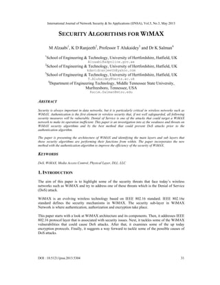 International Journal of Network Security & Its Applications (IJNSA), Vol.5, No.3, May 2013
DOI : 10.5121/ijnsa.2013.5304 31
SECURITY ALGORITHMS FOR WIMAX
M Alzaabi1
, K D Ranjeeth2
, Professor T Alukaidey3
and Dr K Salman4
1
School of Engineering & Technology, University of Hertfordshire, Hatfield, UK
Alzaabi@adpolice.gov.ae
2
School of Engineering & Technology, University of Hertfordshire, Hatfield, UK
kdavidranjeeth@yahoo.com
3
School of Engineering & Technology, University of Hertfordshire, Hatfield, UK
T.Alukaidey@herts.ac.uk
4
Department of Engineering Technology, Middle Tennessee State University,
Murfreesboro, Tennessee, USA
Karim.Salman@mtsu.edu
ABSTRACT
Security is always important in data networks, but it is particularly critical in wireless networks such as
WiMAX. Authentication is the first element in wireless security that, if not well safeguarded, all following
security measures will be vulnerable. Denial of Service is one of the attacks that could target a WiMAX
network to make its operation inefficient. This paper is an investigation into a) the weakness and threats on
WiMAX security algorithms and b) the best method that could prevent DoS attacks prior to the
authentication algorithm.
The paper is presenting the architecture of WiMAX and identifying the main layers and sub layers that
these security algorithms are performing their functions from within. The paper incorporates the new
method with the authentication algorithm to improve the efficiency of the security of WiMAX.
KEYWORDS
DoS, WiMAX, Media Access Control, Physical Layer, DLL. LLC
1. INTRODUCTION
The aim of this paper is to highlight some of the security threats that face today’s wireless
networks such as WiMAX and try to address one of these threats which is the Denial of Service
(DoS) attack.
WiMAX is an evolving wireless technology based on IEEE 802.16 standard. IEEE 802.16e
standard defines the security mechanisms in WiMAX. The security sub-layer in WiMAX
Network is where authentication, authorization and encryption take place.
This paper starts with a look at WiMAX architecture and its components. Then, it addresses IEEE
802.16 protocol layer that is associated with security issues. Next, it tackles some of the WiMAX
vulnerabilities that could cause DoS attacks. After that, it examines some of the up today
encryption protocols. Finally, it suggests a way forward to tackle some of the possible causes of
DoS attacks.
 