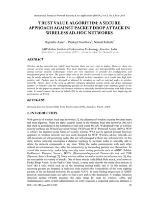 International Journal of Network Security & Its Applications (IJNSA), Vol.5, No.3, May 2013
 
DOI : 10.5121/ijnsa.2013.5309 99 
 
TRUST VALUE ALGORITHM: A SECURE
APPROACH AGAINST PACKET DROP ATTACK IN
WIRELESS AD-HOC NETWORKS
Rajendra Aaseri1
, Pankaj Choudhary2
, Nirmal Roberts3
ABV-Indian Institute of Information Technology, Gwalior, India
{jmsrdjbr1
, pschoudhary0072
, nirmal.roberts3
}@gmail.com
ABSTRACT
Wireless ad-hoc networks are widely used because these are very easy to deploy. However, there are
various security issues and problems. Two most important issues are interoperability and interaction
among various security technologies which are very important to consider for configuration and
management point of view. The packet drop ratio in the wireless network is very high as well as packets
may be easily delayed by the attacker. Ii is very difficult to detect intruders, so it results into high false
positive rate. Packets may be dropped or delayed by intruders as well as external nodes in wireless
networks. Hence, there is the need of effective intrusion detection system which can detect maximum
number of intruders and the corresponding packets be forwarded through some alternate paths in the
network. In this paper we propose an alternate solution to detect the intruders/adversary with help of trust
value. It would remove the need of inbuilt IDS in the wireless networks and result into improving the
performance of WLAN.
KEYWORDS
Intrusion detection System (IDS), False Positive Rate (FPR), Intruders, WLAN, AODV.
1. INTRODUCTION
With growth of wireless local area networks [1], the dilemma of wireless security becomes more
and more rigorous. There are many security issues in the wireless local area networks (WLAN)
that must be considered in the formation of safe and sound WLAN. Widespread types of wireless
security methods are Wired Equivalent Privacy (WEP) and Wi-Fi Protected Access (WPA). WEP
is solitary the slightest secure forms of security whereas WPA can be applied through firmware
upgrades on wireless network interface cards designed for WEP. Wireless ad-hoc networks are
self-possessed of self-governing nodes that are self-managed without any infrastructure. In this
style, ad-hoc networks encompass a dynamic topology to facilitate nodes to smoothly add or
delete the network components at any time. While the nodes communicate with each other
without an infrastructure, they offer the connectivity by forwarding packets over themselves. To
extend this connectivity, nodes bring into play some routing protocols such as AODV (Ad-hoc
On-Demand Distance Vector), DSDV (Destination-Sequenced Distance-Vector) and DSR
(Dynamic Source Routing) [2]. Since wireless ad-hoc networks involve no infrastructure [3], they
are susceptible to a variety of attacks. One of these attacks is the Black Hole attack, also known as
Packet Drop Attack. In the Packet Drop Attack, a nasty node absorbs the entire data packets in
itself like a sink, which suck up all the incoming routing traffic into it. In this manner, all
incoming packets are dropped. A malicious node exploits this vulnerability of the route sighting
packets of the on demand protocols, for example AODV. In route finding progression of AODV
protocol, transitional nodes are liable to find a new path to the destination. A wireless intrusion
detection system (WIDS) monitors the radio range [4] used by wireless LANs, and
instantaneously alerts system administrators on every occasion a suspected malicious entrance is
 