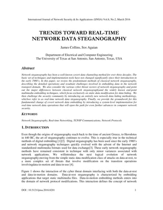 International Journal of Network Security & Its Applications (IJNSA) Vol.8, No.2, March 2016
DOI : 10.5121/ijnsa.2016.8201 1
TRENDS TOWARD REAL-TIME
NETWORK DATA STEGANOGRAPHY
James Collins, Sos Agaian
Department of Electrical and Computer Engineering
The University of Texas at San Antonio, San Antonio, Texas, USA
Abstract
Network steganography has been a well-known covert data channeling method for over three decades. The
basic set of techniques and implementation tools have not changed significantly since their introduction in
the early 1980’s. In this paper, we review the predominant methods of classical network steganography,
describing the detailed operations and resultant challenges involved in embedding data in the network
transport domain. We also consider the various cyber threat vectors of network steganography and point
out the major differences between classical network steganographyand the widely known end-point
multimedia embedding techniques, which focus exclusively on static data modification for data hiding. We
then challenge the security community by introducing an entirely new network data hiding methodology,
whichwe refer to as real-time network data steganography. Finally, we provide the groundwork for this
fundamental change of covert network data embedding by introducing a system-level implementation for
real-time network data operations that will open the path for even further advances in computer network
security.
KEYWORDS
Network Steganography, Real-time Networking, TCP/IP Communications, Network Protocols
1. INTRODUCTION
Even though the origins of steganography reach back to the time of ancient Greece, to Herodotus
in 440 BC, the art of steganography continues to evolve. This is especially true in the technical
methods of digital embedding [1][2]. Digital steganography has been used since the early 1980’s
and network steganography techniques quickly evolved with the advent of the Internet and
standardized multimedia formats used for data exchange[3]. These early network steganography
methods have remained consistent in technique with only minor variances associated with
network applications. We willintroduce the next logical evolution of network
steganography;moving from the simple static data modification class of attacks on data-at-rest, to
a more complex set of threats that involve modification on the transition operations
involvingdata-in-motion and data-in-use [4].
Figure 1 shows the interaction of the cyber threat domain interfacing with both the data-at-rest
and data-in-motion domains. Data-at-rest steganography is characterized by embedding
applications that target static multimedia files. Data-in-motion embedding methods enters into
the domain of network protocol modifications. This interaction defines the concept of network
 
