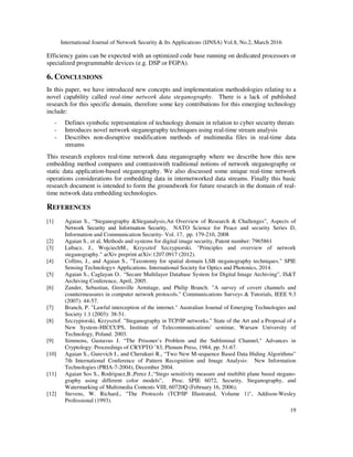 International Journal of Network Security & Its Applications (IJNSA) Vol.8, No.2, March 2016
19
Efficiency gains can be expected with an optimized code base running on dedicated processors or
specialized programmable devices (e.g. DSP or FGPA).
6. CONCLUSIONS
In this paper, we have introduced new concepts and implementation methodologies relating to a
novel capability called real-time network data steganography. There is a lack of published
research for this specific domain, therefore some key contributions for this emerging technology
include:
- Defines symbolic representation of technology domain in relation to cyber security threats
- Introduces novel network steganography techniques using real-time stream analysis
- Describes non-disruptive modification methods of multimedia files in real-time data
streams
This research explores real-time network data steganography where we describe how this new
embedding method compares and contrastswith traditional notions of network steganography or
static data application-based steganography. We also discussed some unique real-time network
operations considerations for embedding data in internetworked data streams. Finally this basic
research document is intended to form the groundwork for future research in the domain of real-
time network data embedding technologies.
REFERENCES
[1] Agaian S., “Steganography &Steganalysis,An Overview of Research & Challenges”, Aspects of
Network Security and Information Security, NATO Science for Peace and security Series D,
Information and Communication Security- Vol. 17, pp. 179-210, 2008
[2] Agaian S., et al, Methods and systems for digital image security, Patent number: 7965861
[3] Lubacz, J., WojciechM., Krzysztof Szczypiorski. "Principles and overview of network
steganography." arXiv preprint arXiv:1207.0917 (2012).
[4] Collins, J., and Agaian S., "Taxonomy for spatial domain LSB steganography techniques." SPIE
Sensing Technology+ Applications. International Society for Optics and Photonics, 2014.
[5] Agaian S., Caglayan O.. “Secure Multilayer Database System for Digital Image Archiving”, IS&T
Archiving Conference, April, 2005.
[6] Zander, Sebastian, Grenville Armitage, and Philip Branch. "A survey of covert channels and
countermeasures in computer network protocols." Communications Surveys & Tutorials, IEEE 9.3
(2007): 44-57.
[7] Branch, P. "Lawful interception of the internet." Australian Journal of Emerging Technologies and
Society 1.1 (2003): 38-51.
[8] Szczypiorski, Krzysztof. "Steganography in TCP/IP networks." State of the Art and a Proposal of a
New System–HICCUPS, Institute of Telecommunications' seminar, Warsaw University of
Technology, Poland. 2003.
[9] Simmons, Gustavus J. “The Prisoner’s Problem and the Subliminal Channel," Advances in
Cryptology: Proceedings of CRYPTO ’83, Plenum Press, 1984, pp. 51-67.
[10] Agaian S., Gurevich I., and Cherukuri R., “Two New M-sequence Based Data Hiding Algorithms”
7th International Conference of Pattern Recognition and Image Analysis: New Information
Technologies (PRIA-7-2004), December 2004.
[11] Agaian Sos S., Rodriguez,B.,Perez J.,“Stego sensitivity measure and multibit plane based stegano-
graphy using different color models”, Proc. SPIE 6072, Security, Steganography, and
Watermarking of Multimedia Contents VIII, 60720Q (February 16, 2006);
[12] Stevens, W. Richard., "The Protocols (TCP/IP Illustrated, Volume 1)", Addison-Wesley
Professional (1993).
 